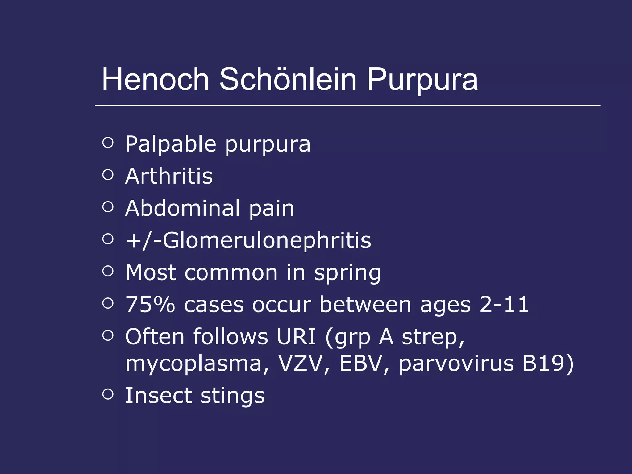 Henoch Sch ö nlein Purpura Palpable purpura  Arthritis Abdominal pain +/-Glomerulonephritis Most common in spring  75% cases occur between ages 2-11 Often follows URI (grp A strep, mycoplasma, VZV, EBV, parvovirus B19) Insect stings 