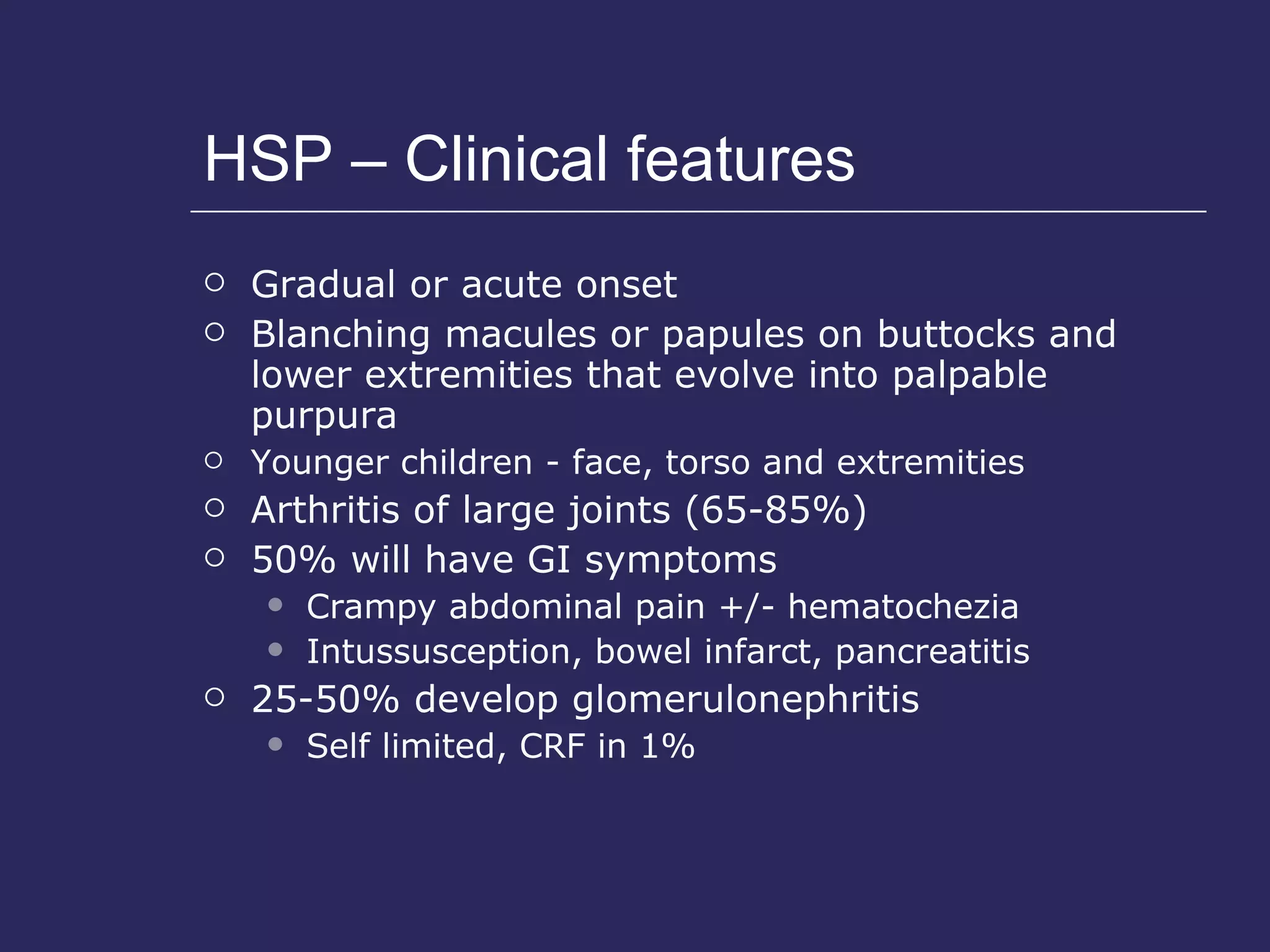 HSP – Clinical features Gradual or acute onset Blanching macules or papules on buttocks and lower extremities that evolve into palpable purpura Younger children - face, torso and extremities Arthritis of large joints (65-85%) 50% will have GI symptoms Crampy abdominal pain +/- hematochezia Intussusception, bowel infarct, pancreatitis 25-50% develop glomerulonephritis Self limited, CRF in 1% 