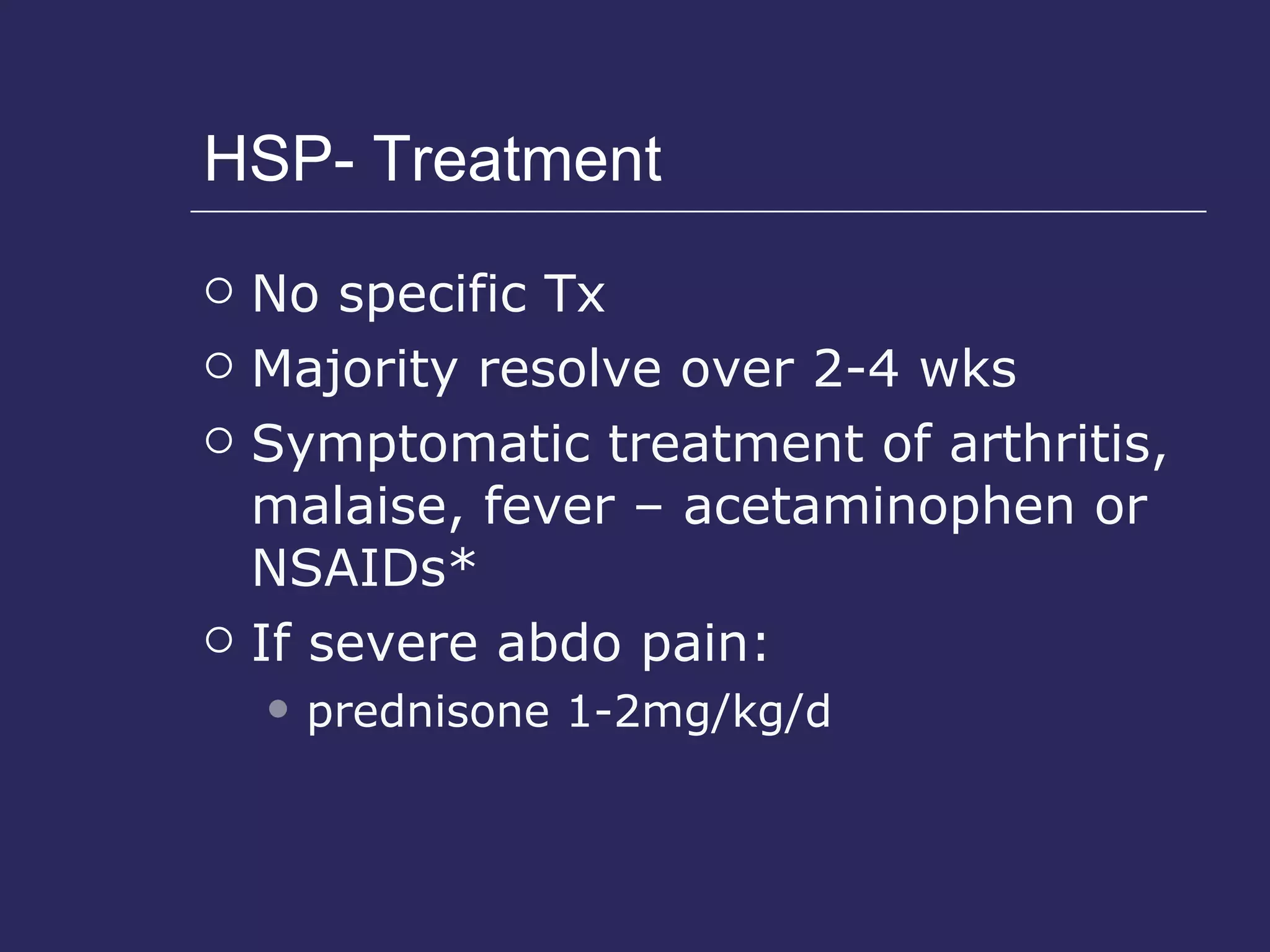HSP- Treatment No specific Tx Majority resolve over 2-4 wks Symptomatic treatment of arthritis, malaise, fever – acetaminophen or NSAIDs* If severe abdo pain: prednisone 1-2mg/kg/d 
