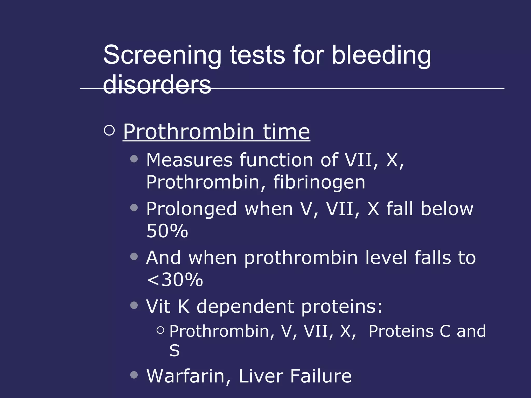 Screening tests for bleeding disorders Prothrombin time Measures function of VII, X, Prothrombin, fibrinogen Prolonged when V, VII, X fall below 50% And when prothrombin level falls to <30% Vit K dependent proteins: Prothrombin, V, VII, X,  Proteins C and S Warfarin, Liver Failure 