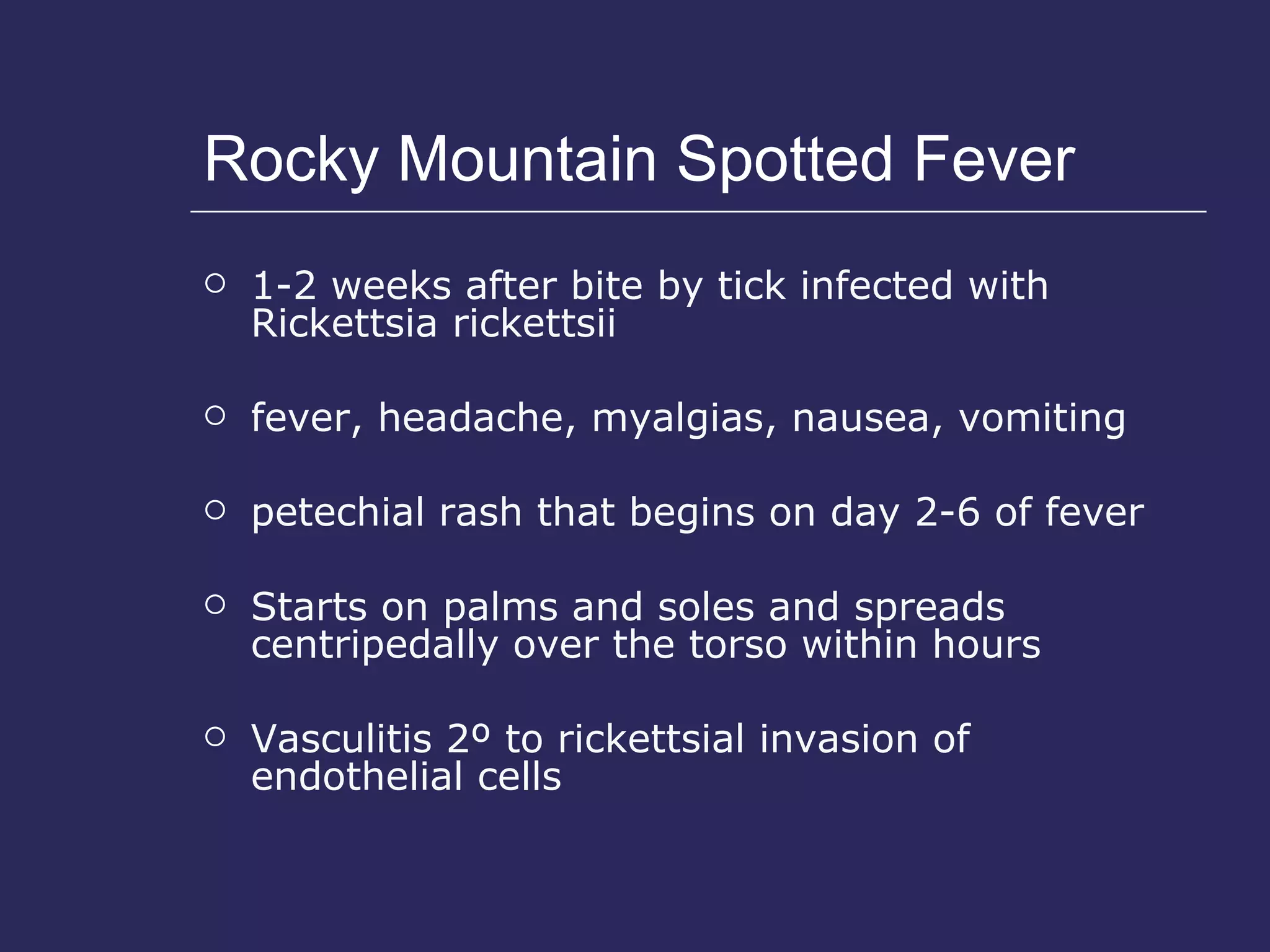 Rocky Mountain Spotted Fever 1-2 weeks after bite by tick infected with Rickettsia rickettsii fever, headache, myalgias, nausea, vomiting petechial rash that begins on day 2-6 of fever Starts on palms and soles and spreads centripedally over the torso within hours Vasculitis 2º to rickettsial invasion of endothelial cells 