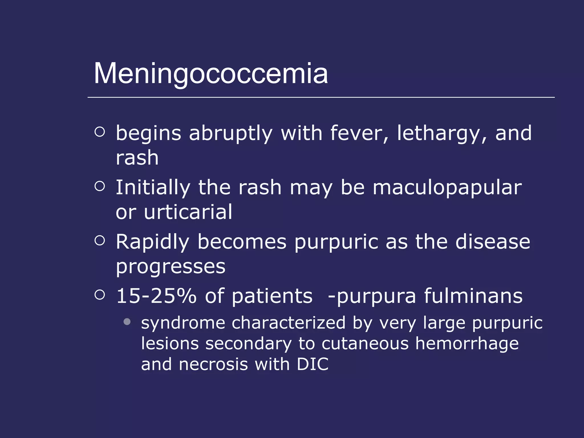 Meningococcemia begins abruptly with fever, lethargy, and rash Initially the rash may be maculopapular or urticarial Rapidly becomes purpuric as the disease progresses 15-25% of patients  -purpura fulminans syndrome characterized by very large purpuric lesions secondary to cutaneous hemorrhage and necrosis with DIC 
