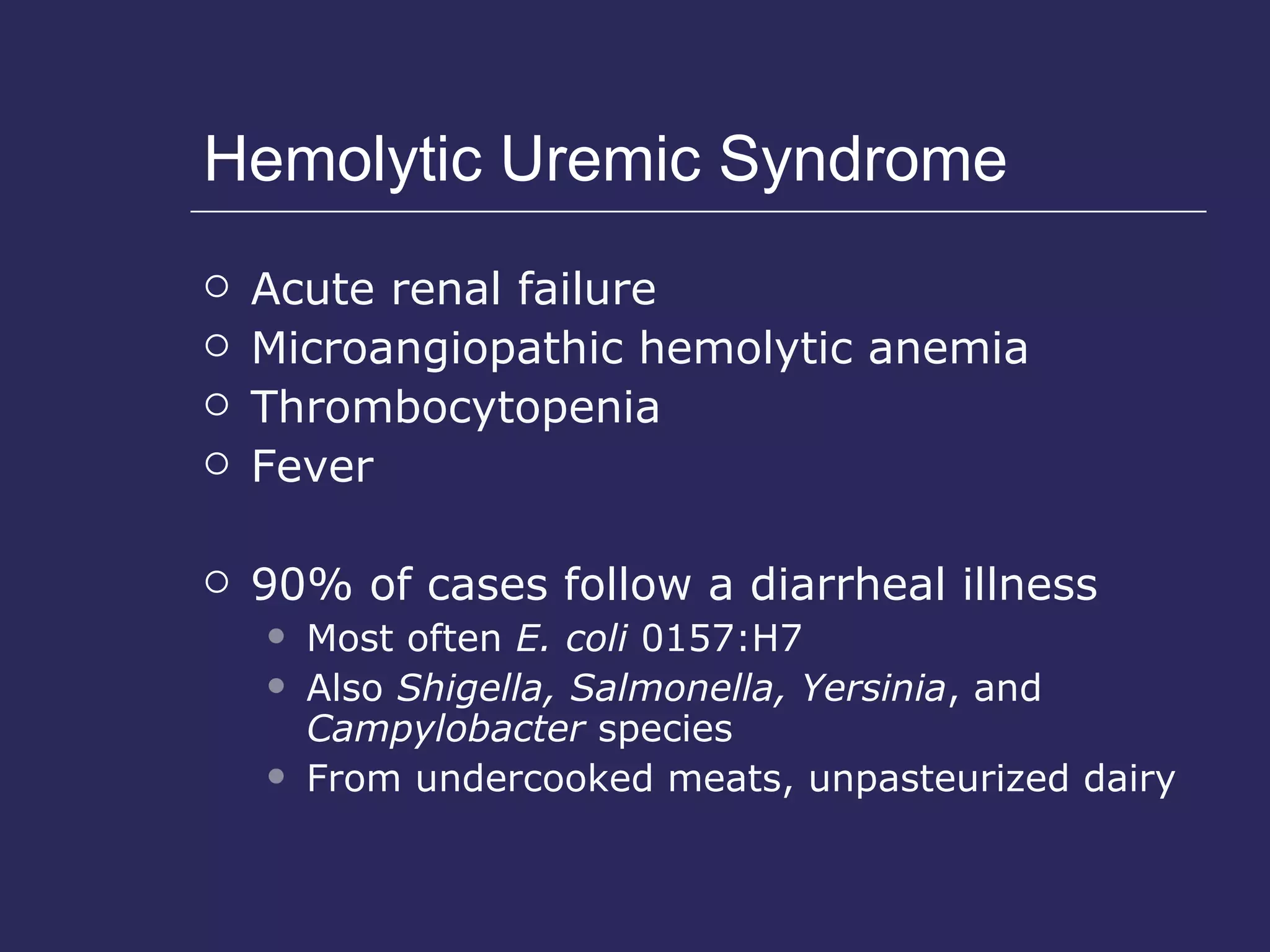 Hemolytic Uremic Syndrome Acute renal failure Microangiopathic hemolytic anemia Thrombocytopenia Fever 90% of cases follow a diarrheal illness Most often  E. coli  0157:H7 Also  Shigella, Salmonella, Yersinia , and  Campylobacter  species  From undercooked meats, unpasteurized dairy 