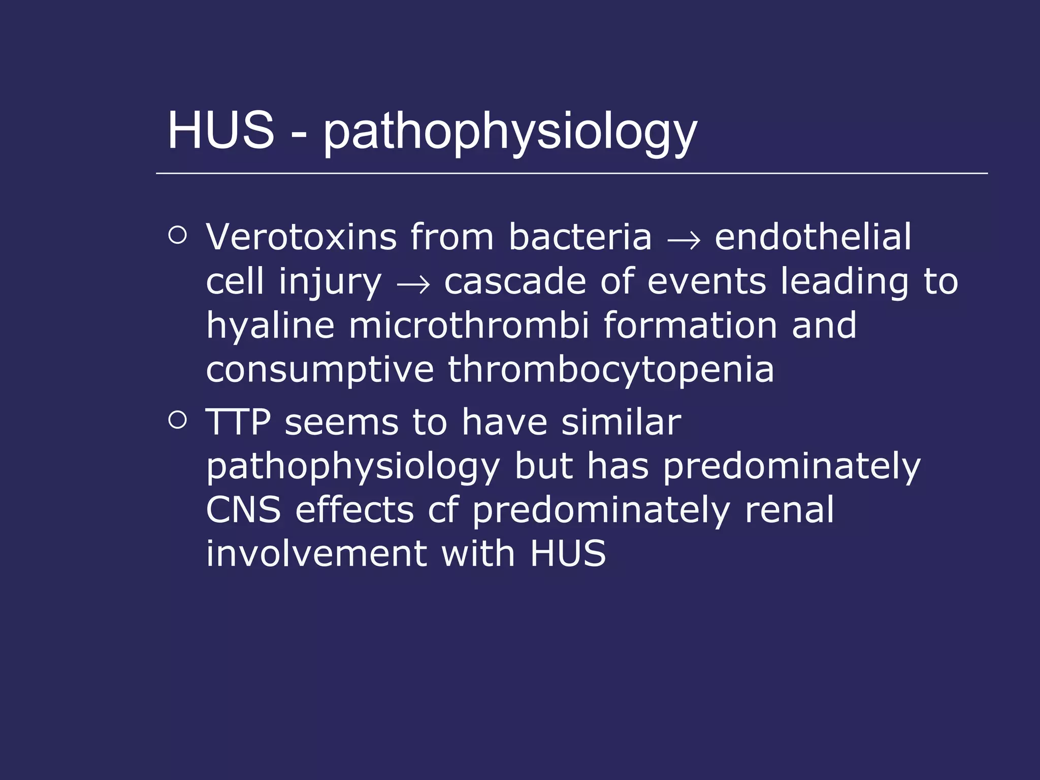 HUS - pathophysiology Verotoxins from bacteria    endothelial cell injury    cascade of events leading to hyaline microthrombi formation and consumptive thrombocytopenia TTP seems to have similar pathophysiology but has predominately CNS effects cf predominately renal involvement with HUS 