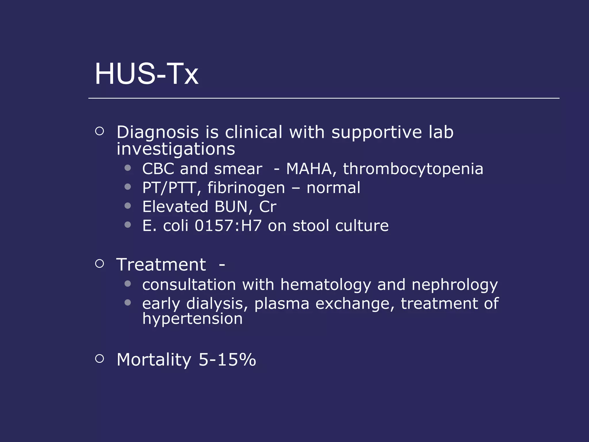HUS-Tx Diagnosis is clinical with supportive lab investigations CBC and smear  - MAHA, thrombocytopenia PT/PTT, fibrinogen – normal Elevated BUN, Cr E. coli 0157:H7 on stool culture Treatment  -  consultation with hematology and nephrology early dialysis, plasma exchange, treatment of hypertension Mortality 5-15% 