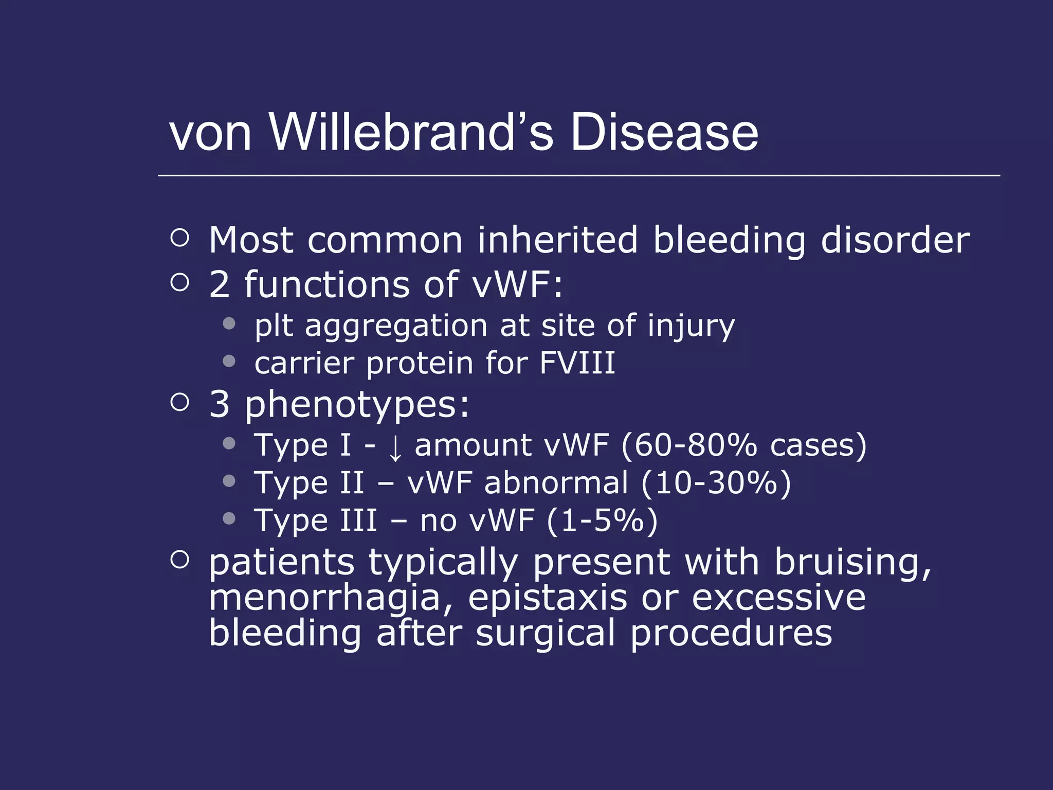 von Willebrand’s Disease Most common inherited bleeding disorder 2 functions of vWF: plt aggregation at site of injury carrier protein for FVIII 3 phenotypes: Type I -  ↓  amount vWF (60-80% cases) Type II – vWF abnormal (10-30%) Type III – no vWF (1-5%) patients typically present with bruising, menorrhagia, epistaxis or excessive bleeding after surgical procedures 