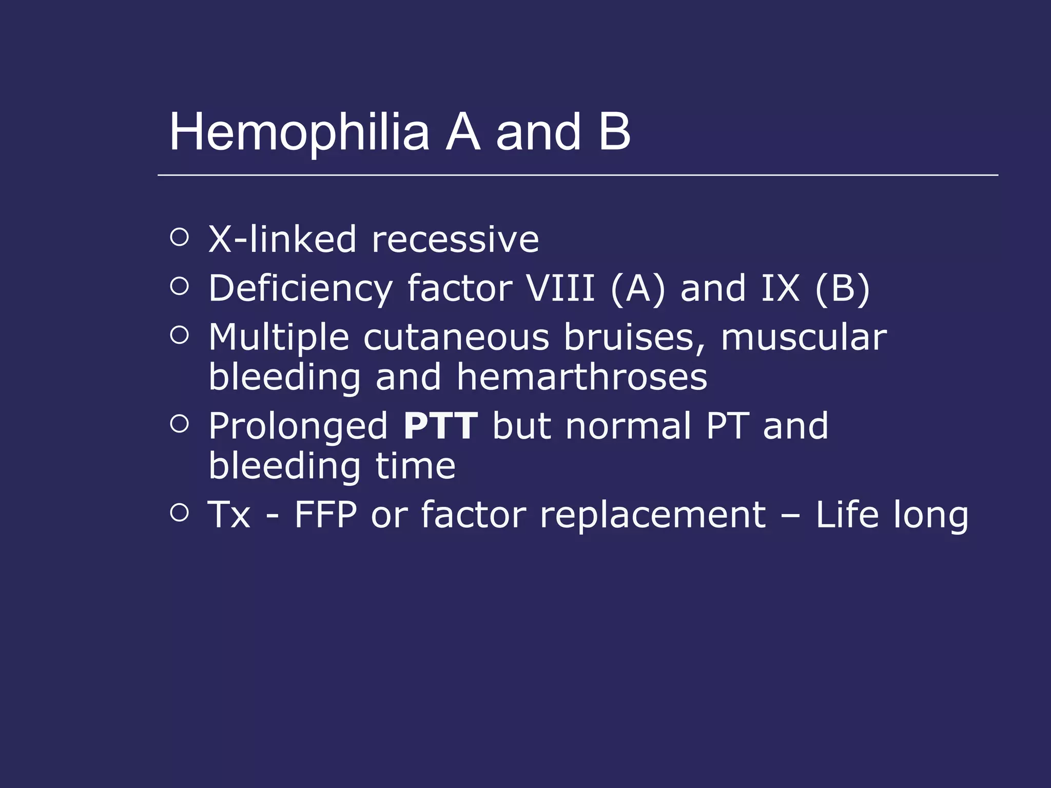 Hemophilia A and B X-linked recessive Deficiency factor VIII (A) and IX (B) Multiple cutaneous bruises, muscular bleeding and hemarthroses Prolonged  PTT  but normal PT and bleeding time Tx - FFP or factor replacement – Life long 