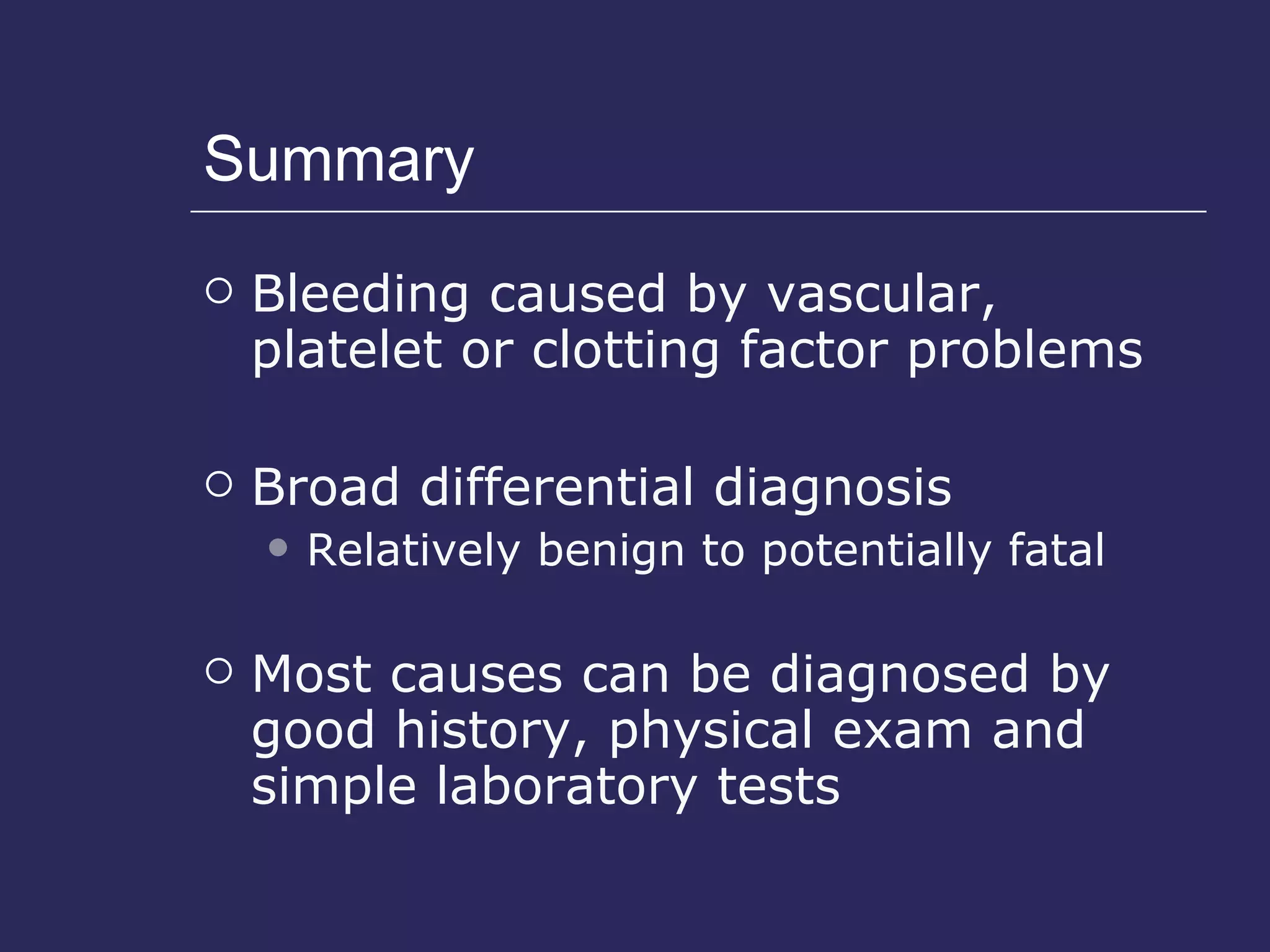 Summary Bleeding caused by vascular, platelet or clotting factor problems Broad differential diagnosis Relatively benign to potentially fatal Most causes can be diagnosed by good history, physical exam and simple laboratory tests 