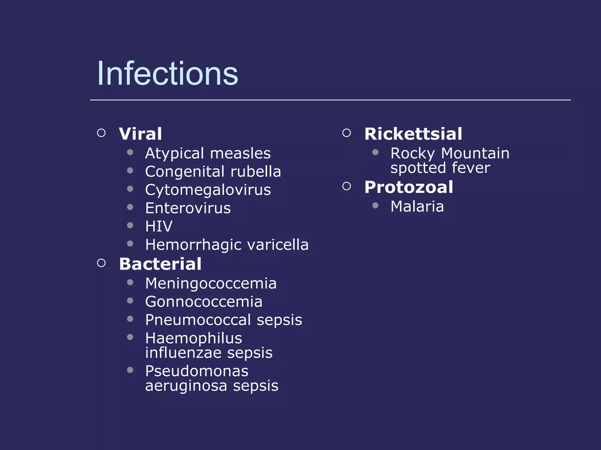 Infections Viral Atypical measles Congenital rubella Cytomegalovirus Enterovirus HIV Hemorrhagic varicella Bacterial Meningococcemia Gonnococcemia Pneumococcal sepsis Haemophilus influenzae sepsis Pseudomonas aeruginosa sepsis Rickettsial Rocky Mountain spotted fever Protozoal Malaria 