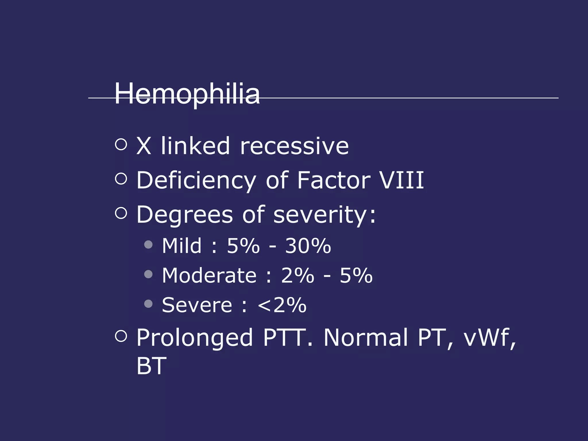Hemophilia X linked recessive Deficiency of Factor VIII Degrees of severity: Mild : 5% - 30% Moderate : 2% - 5% Severe : <2% Prolonged PTT. Normal PT, vWf, BT 
