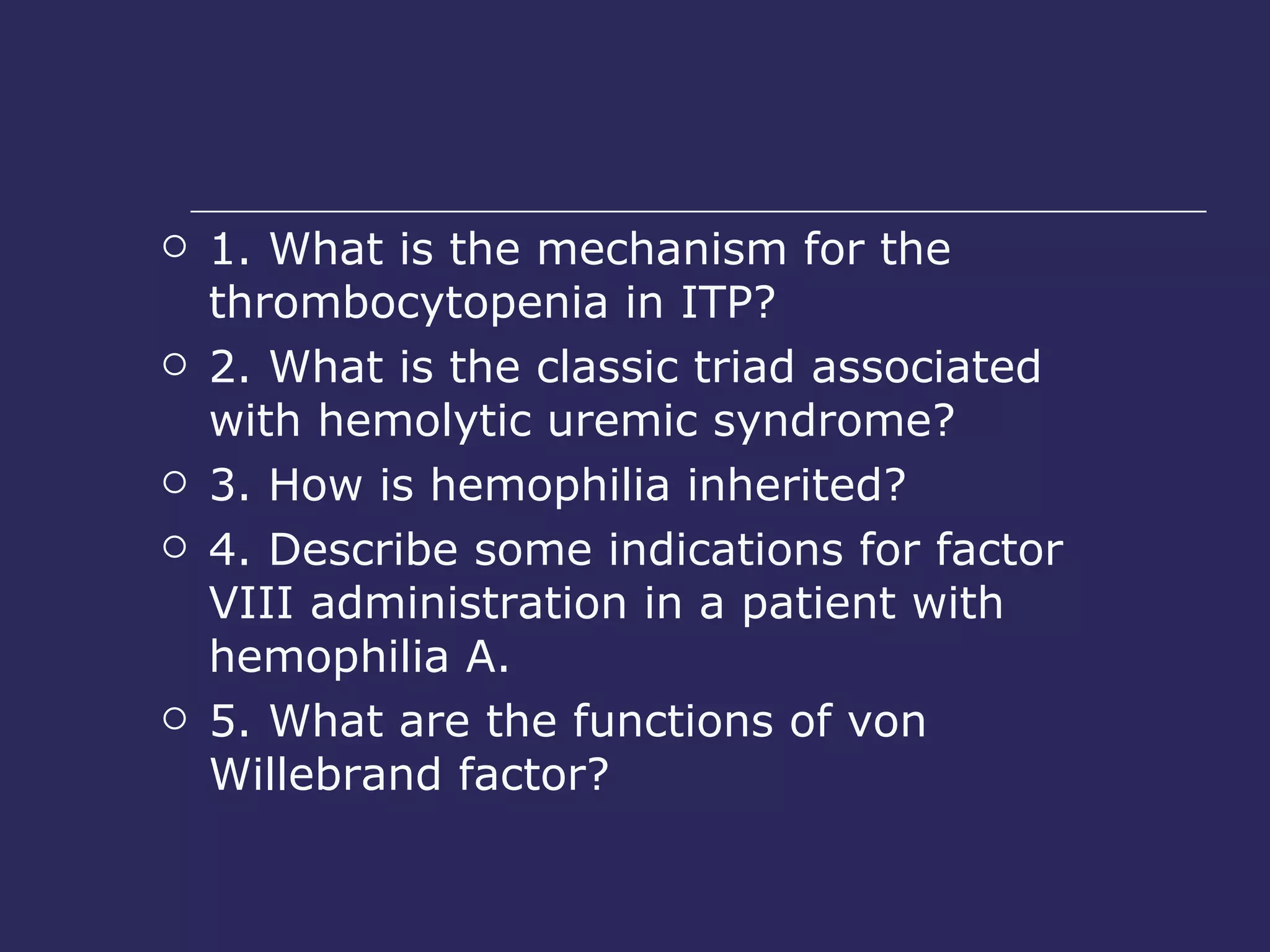 1. What is the mechanism for the thrombocytopenia in ITP?  2. What is the classic triad associated with hemolytic uremic syndrome?  3. How is hemophilia inherited?  4. Describe some indications for factor VIII administration in a patient with hemophilia A.  5. What are the functions of von Willebrand factor?  