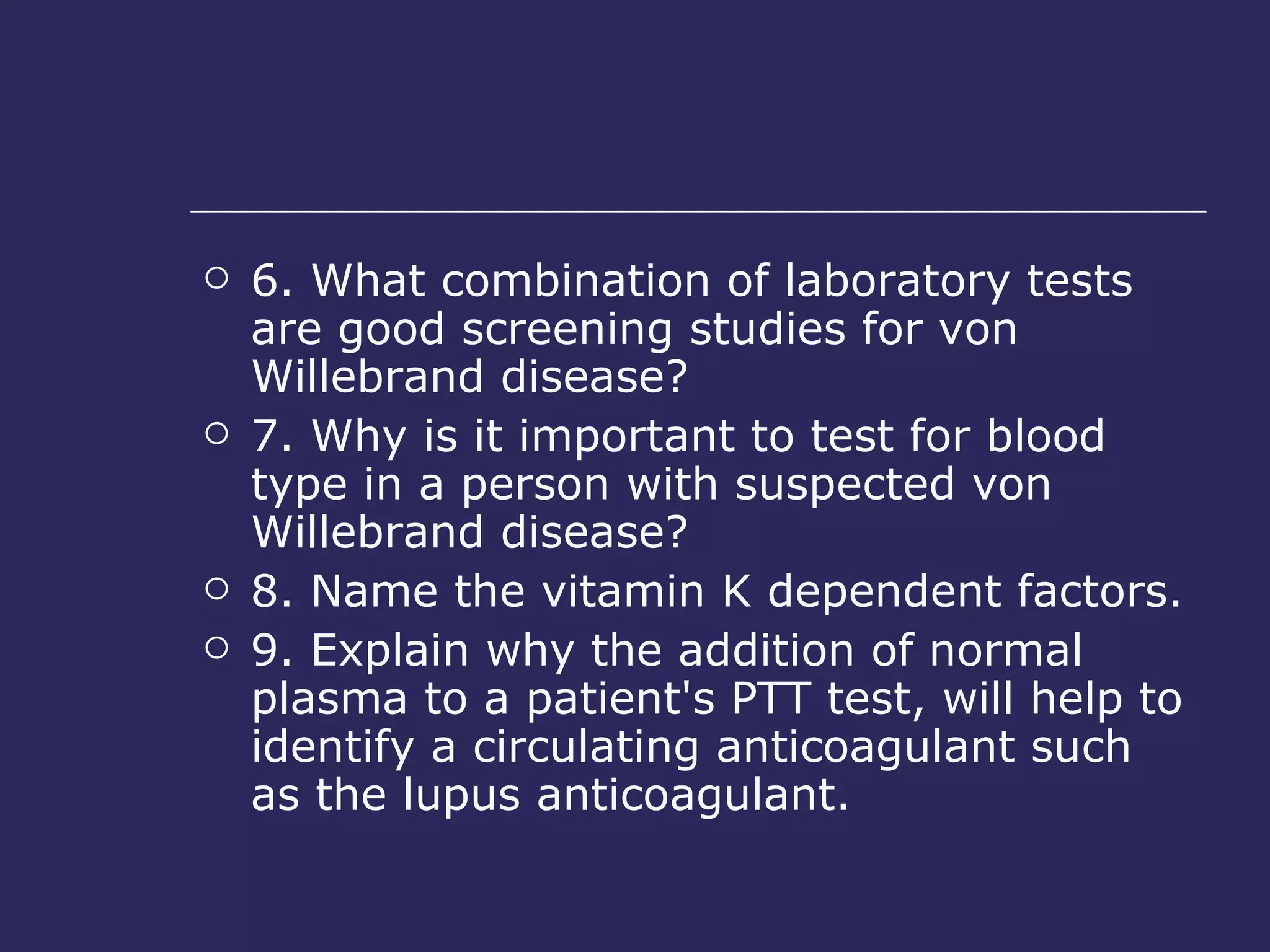6. What combination of laboratory tests are good screening studies for von Willebrand disease?  7. Why is it important to test for blood type in a person with suspected von Willebrand disease?  8. Name the vitamin K dependent factors.  9. Explain why the addition of normal plasma to a patient's PTT test, will help to identify a circulating anticoagulant such as the lupus anticoagulant.  