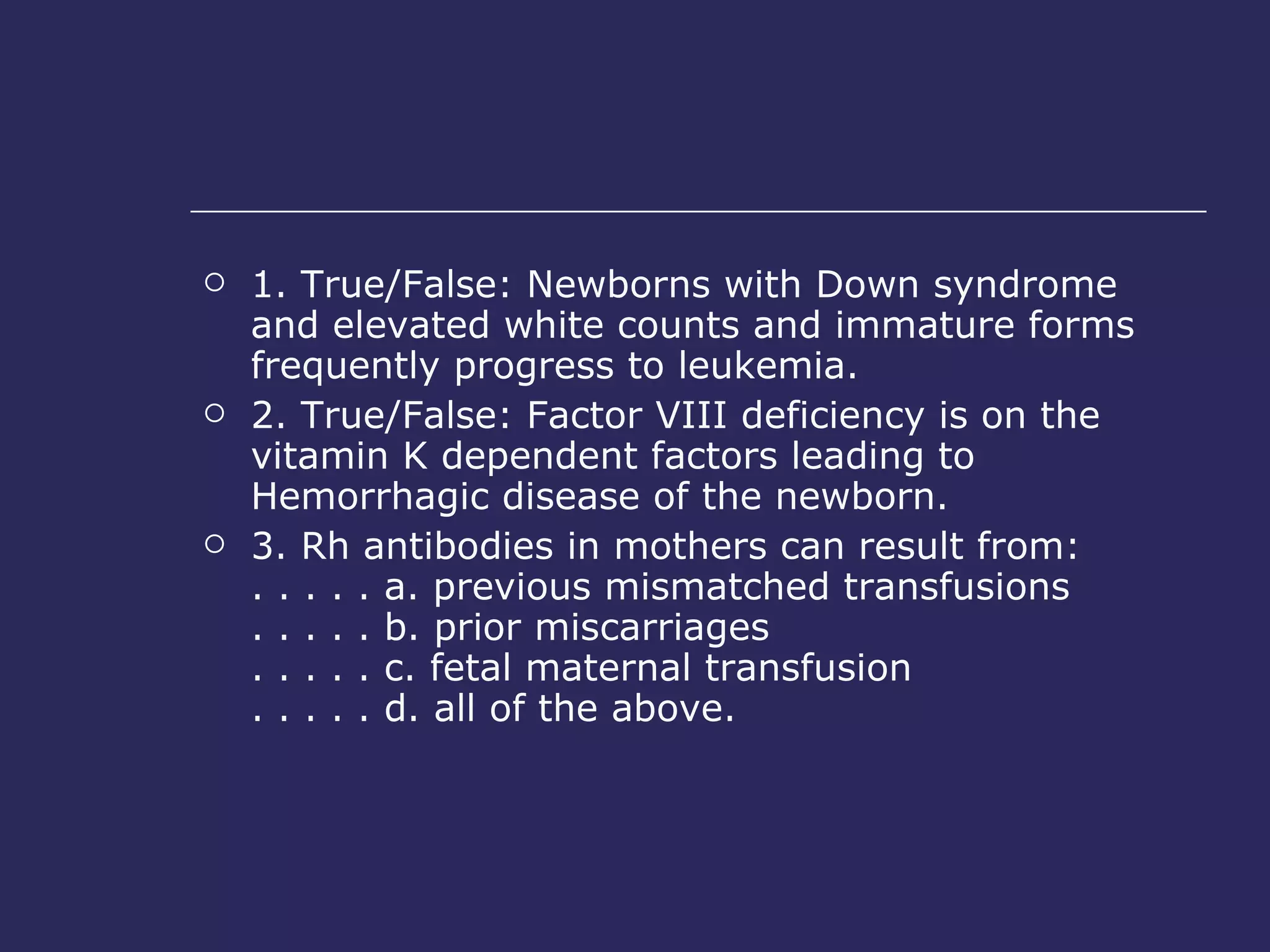 1. True/False: Newborns with Down syndrome and elevated white counts and immature forms frequently progress to leukemia.  2. True/False: Factor VIII deficiency is on the vitamin K dependent factors leading to Hemorrhagic disease of the newborn.  3. Rh antibodies in mothers can result from:  . . . . . a. previous mismatched transfusions  . . . . . b. prior miscarriages  . . . . . c. fetal maternal transfusion  . . . . . d. all of the above.  