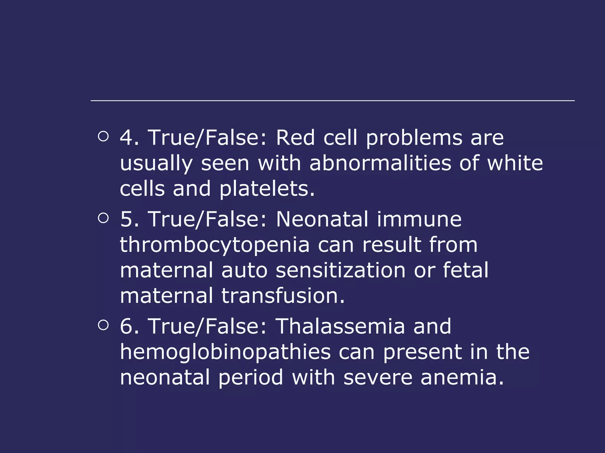 4. True/False: Red cell problems are usually seen with abnormalities of white cells and platelets.  5. True/False: Neonatal immune thrombocytopenia can result from maternal auto sensitization or fetal maternal transfusion.  6. True/False: Thalassemia and hemoglobinopathies can present in the neonatal period with severe anemia.  