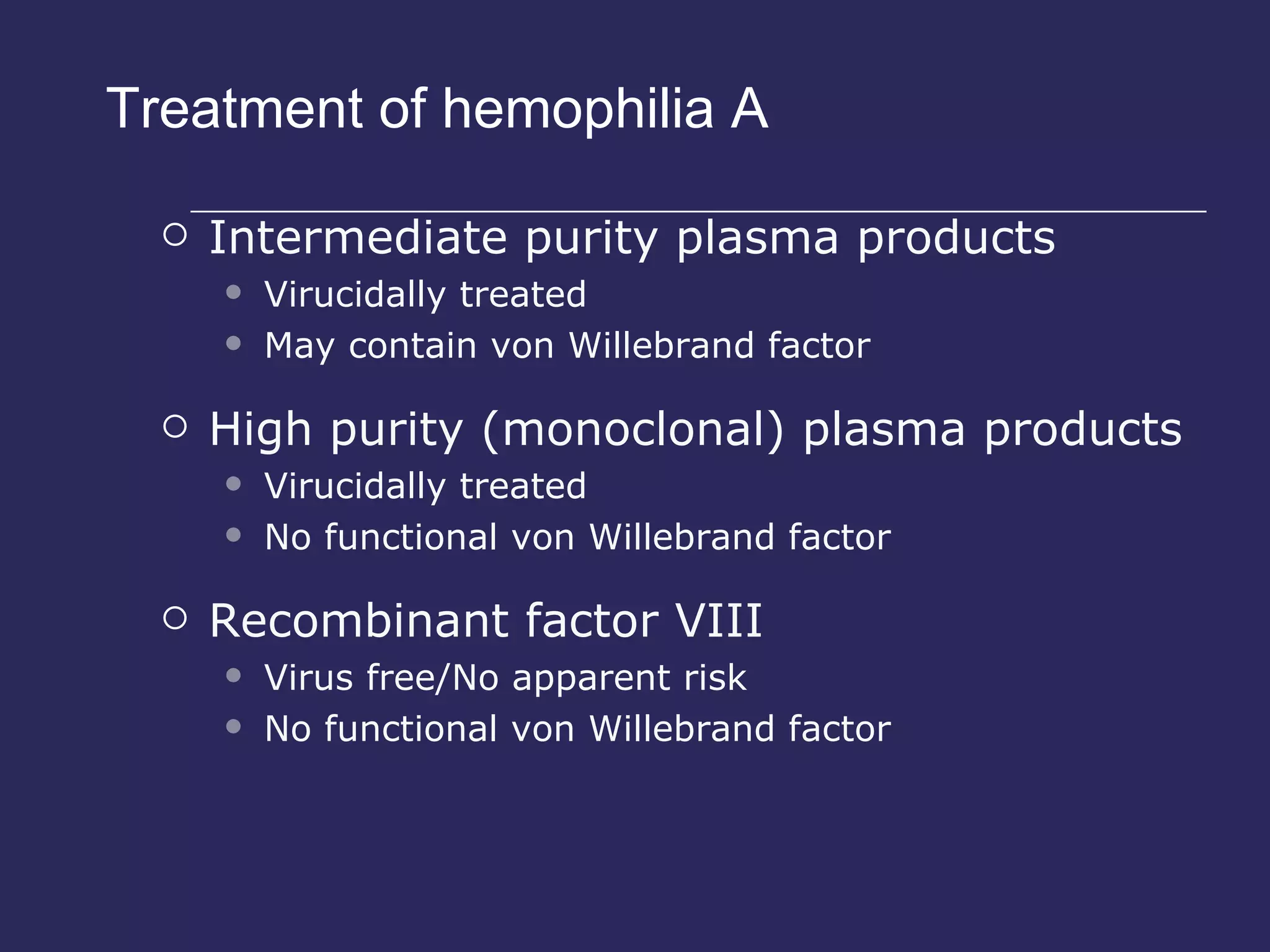 Treatment of hemophilia A Intermediate purity plasma products Virucidally treated May contain von Willebrand factor High purity (monoclonal) plasma products Virucidally treated No functional von Willebrand factor Recombinant factor VIII Virus free/No apparent risk No functional von Willebrand factor 