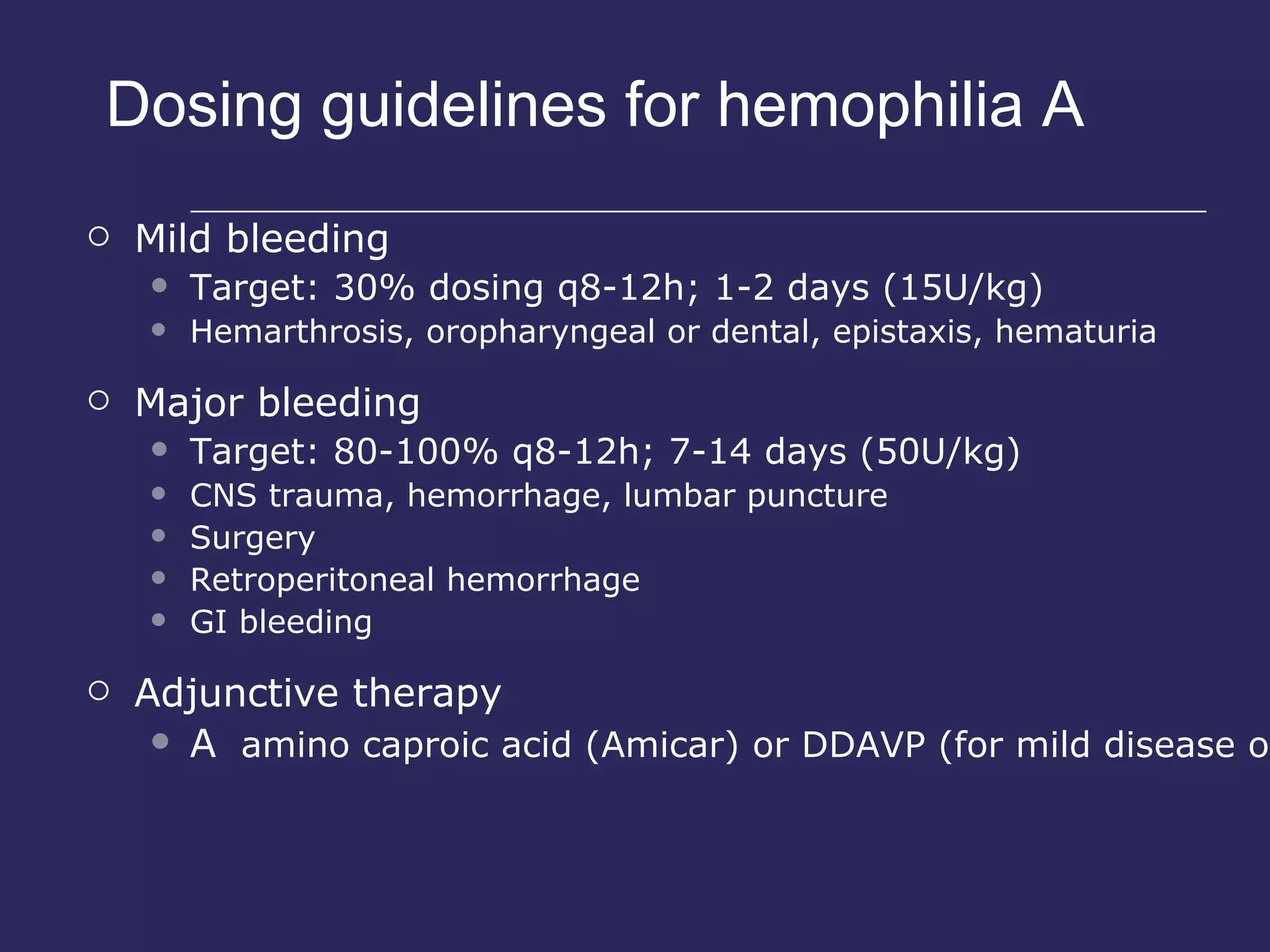 Dosing guidelines for hemophilia A Mild bleeding Target: 30% dosing q8-12h; 1-2 days (15U/kg) Hemarthrosis, oropharyngeal or dental, epistaxis, hematuria Major bleeding Target: 80-100% q8-12h; 7-14 days (50U/kg) CNS trauma, hemorrhage, lumbar puncture Surgery Retroperitoneal hemorrhage GI bleeding Adjunctive therapy    amino caproic acid (Amicar) or DDAVP (for mild disease only) 