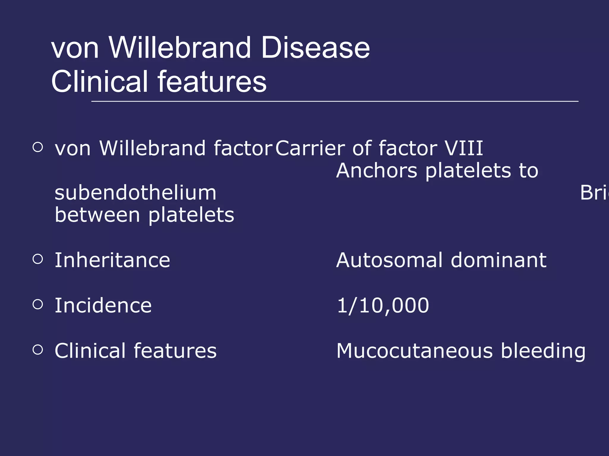 von Willebrand Disease Clinical features von Willebrand factor Carrier of factor VIII Anchors platelets to subendothelium Bridge between platelets Inheritance Autosomal dominant Incidence  1/10,000 Clinical features Mucocutaneous bleeding 