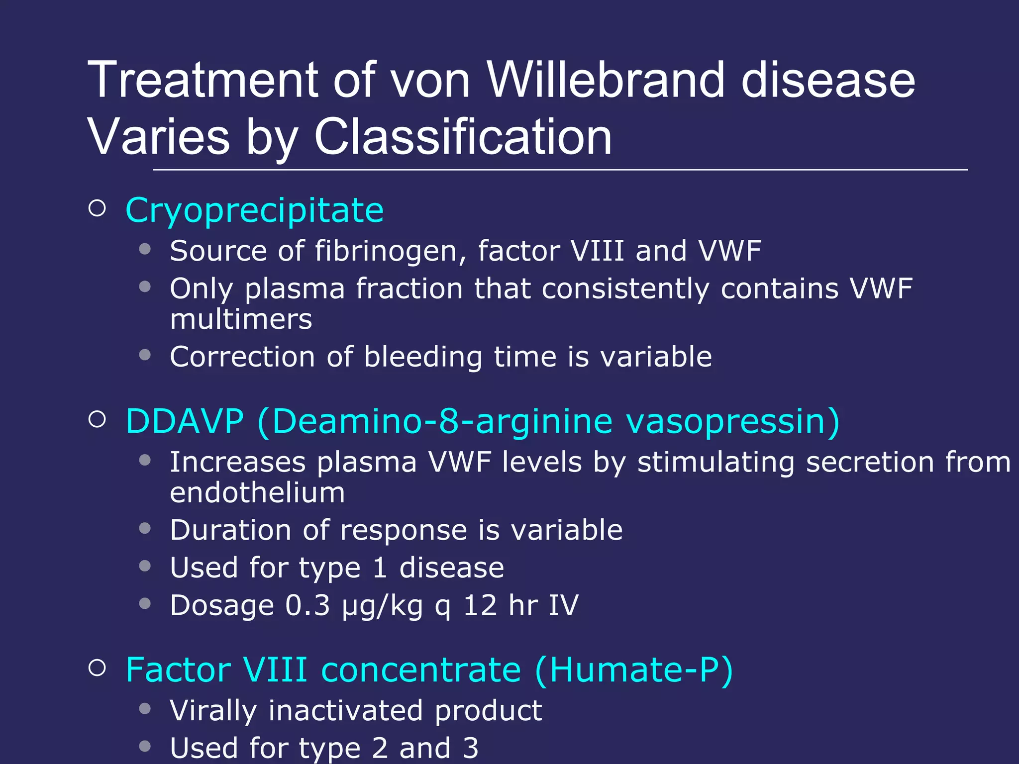 Treatment of von Willebrand disease Varies by Classification Cryoprecipitate Source of fibrinogen, factor VIII and VWF Only plasma fraction that consistently contains VWF multimers Correction of bleeding time is variable DDAVP (Deamino-8-arginine vasopressin) Increases plasma VWF levels by stimulating secretion from endothelium Duration of response is variable Used for type 1 disease Dosage 0.3 µg/kg q 12 hr IV Factor VIII concentrate (Humate-P) Virally inactivated product Used for type 2 and 3 