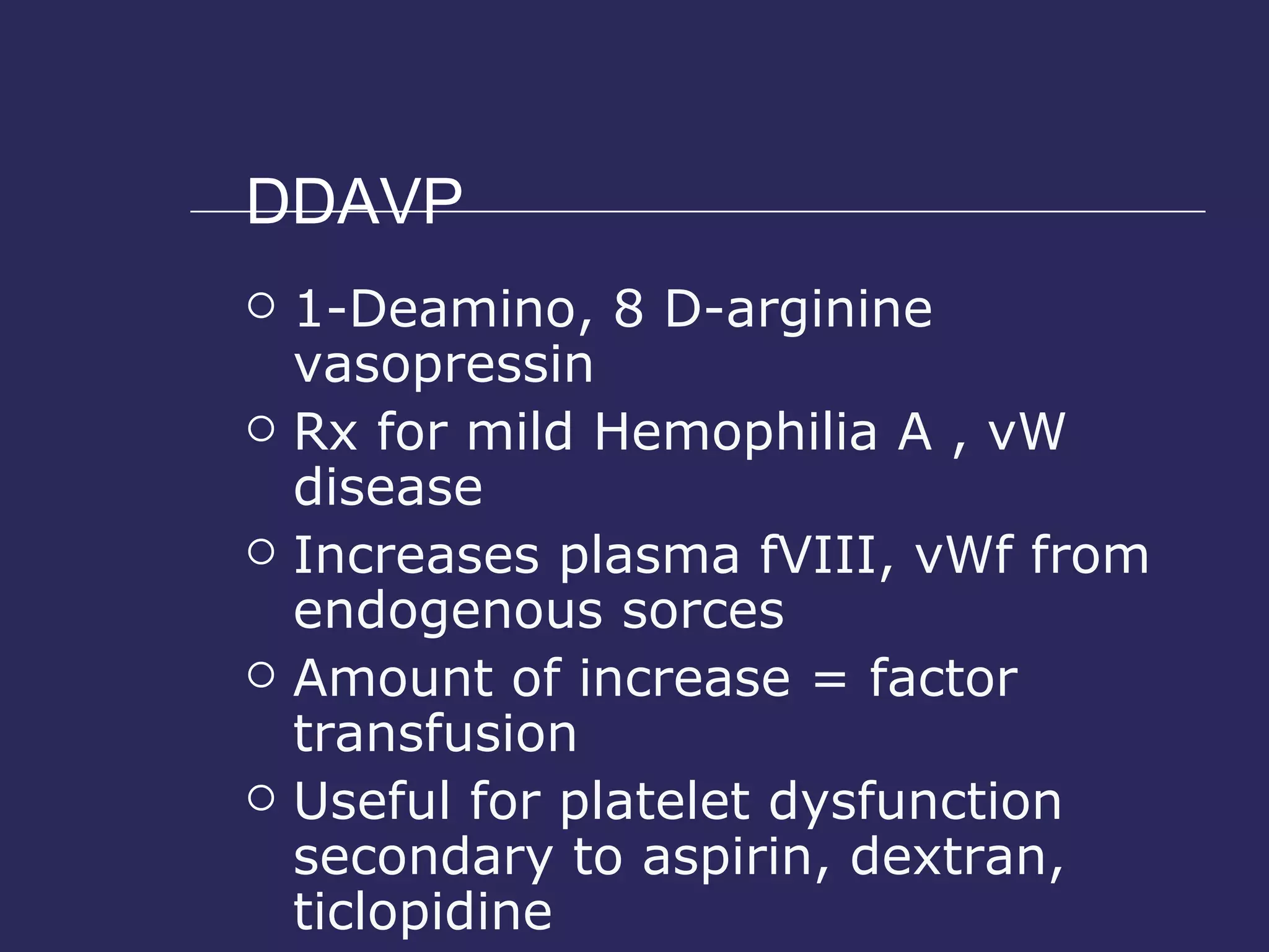 DDAVP 1-Deamino, 8 D-arginine vasopressin Rx for mild Hemophilia A , vW disease Increases plasma fVIII, vWf from endogenous sorces Amount of increase = factor transfusion Useful for platelet dysfunction secondary to aspirin, dextran, ticlopidine 0.3- 0.4 mcg/kg Onset 30 min, peak 90-120 min 