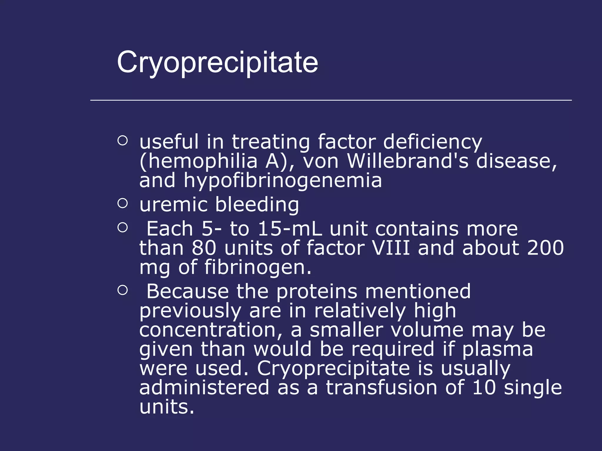 Cryoprecipitate useful in treating factor deficiency (hemophilia A), von Willebrand's disease, and hypofibrinogenemia  uremic bleeding Each 5- to 15-mL unit contains more than 80 units of factor VIII and about 200 mg of fibrinogen. Because the proteins mentioned previously are in relatively high concentration, a smaller volume may be given than would be required if plasma were used. Cryoprecipitate is usually administered as a transfusion of 10 single units. 