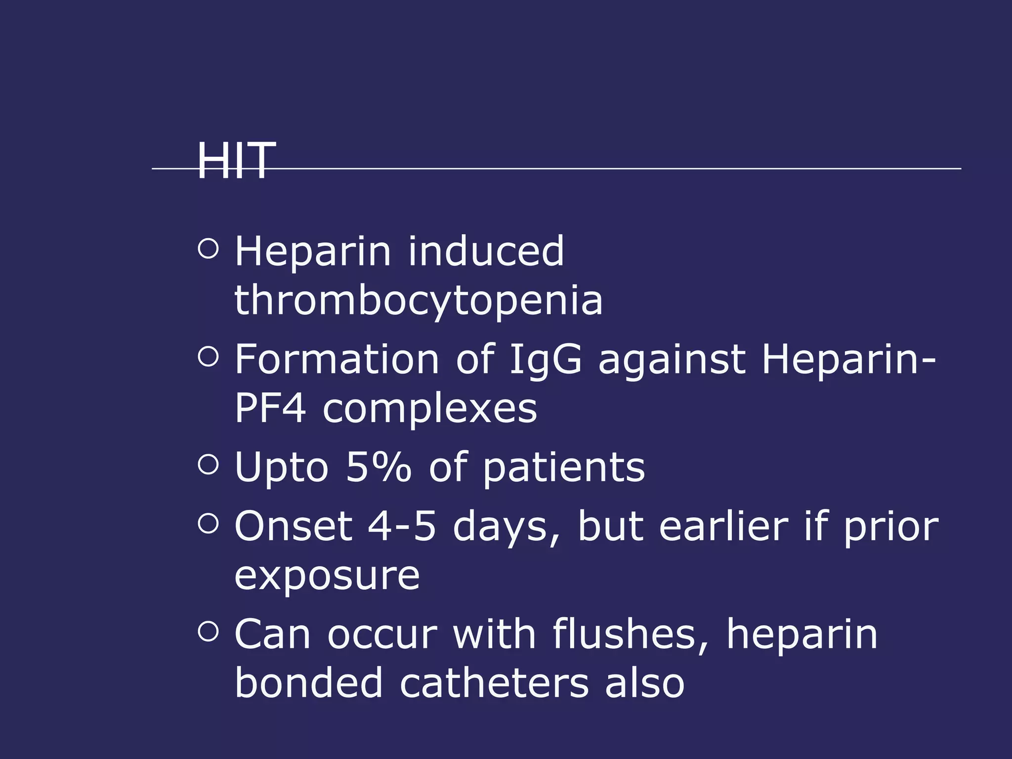 HIT Heparin induced thrombocytopenia Formation of IgG against Heparin- PF4 complexes Upto 5% of patients Onset 4-5 days, but earlier if prior exposure Can occur with flushes, heparin bonded catheters also 