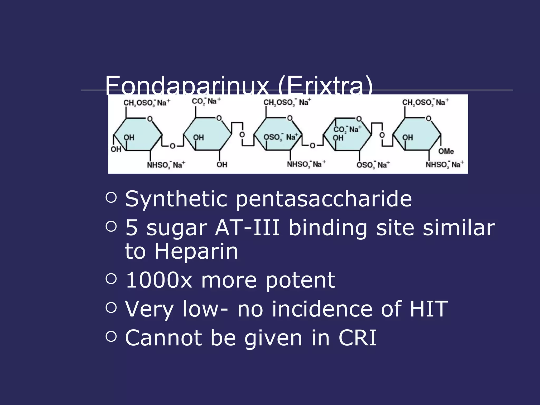 Fondaparinux (Erixtra) Synthetic pentasaccharide 5 sugar AT-III binding site similar to Heparin 1000x more potent Very low- no incidence of HIT Cannot be given in CRI 
