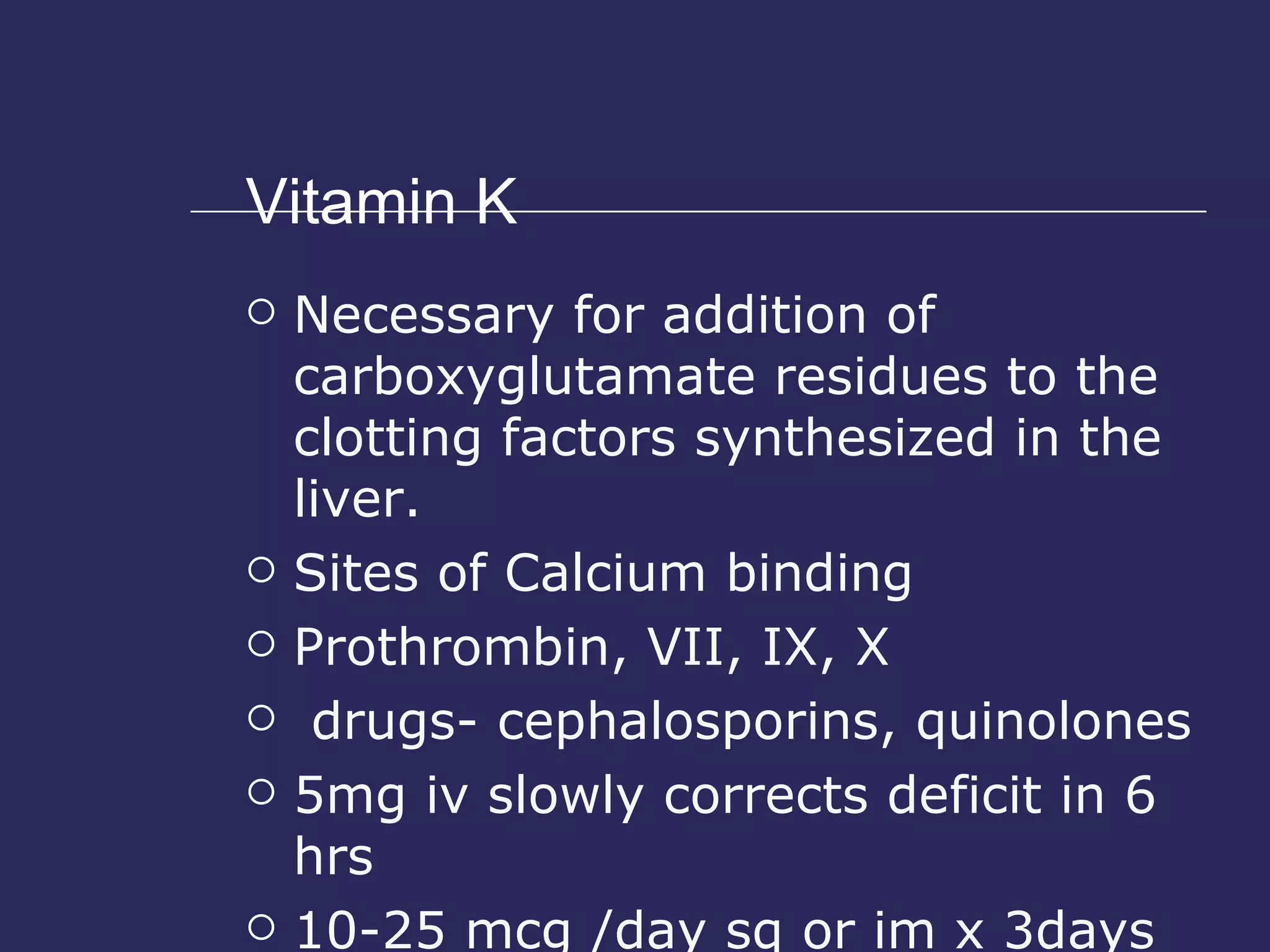 Vitamin K Necessary for addition of carboxyglutamate residues to the clotting factors synthesized in the liver. Sites of Calcium binding Prothrombin, VII, IX, X drugs- cephalosporins, quinolones 5mg iv slowly corrects deficit in 6 hrs 10-25 mcg /day sq or im x 3days 
