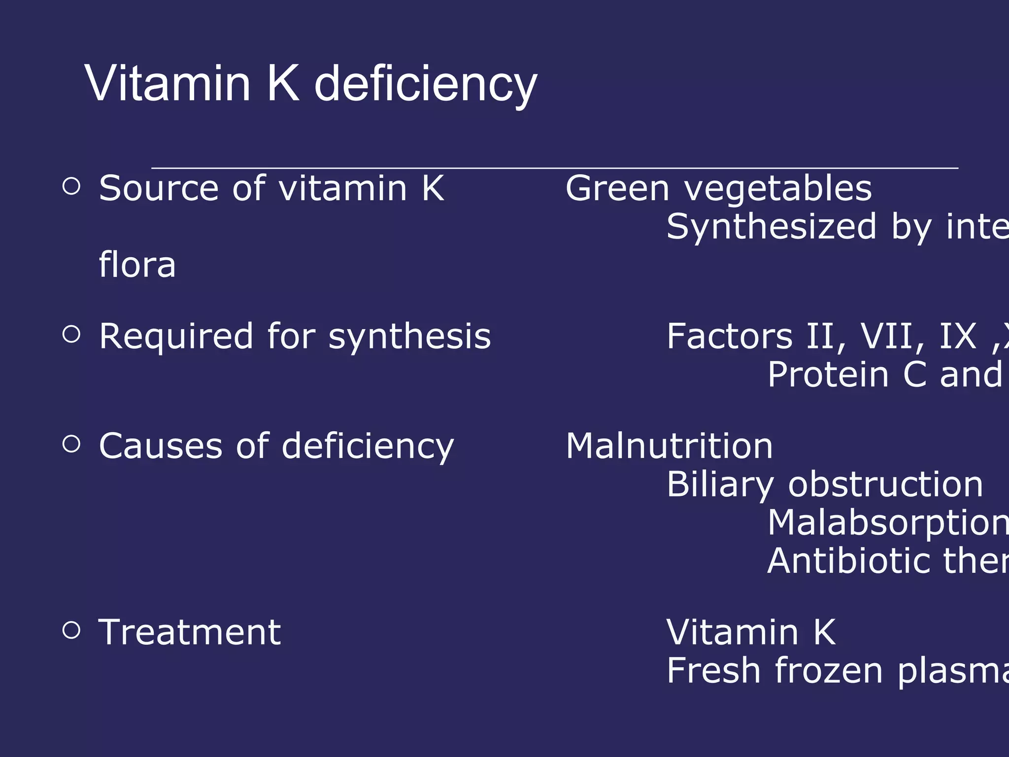 Vitamin K deficiency Source of vitamin K  Green vegetables Synthesized by intestinal flora Required for synthesis Factors II, VII, IX ,X Protein C and S Causes of deficiency Malnutrition Biliary obstruction Malabsorption Antibiotic therapy Treatment Vitamin K Fresh frozen plasma 