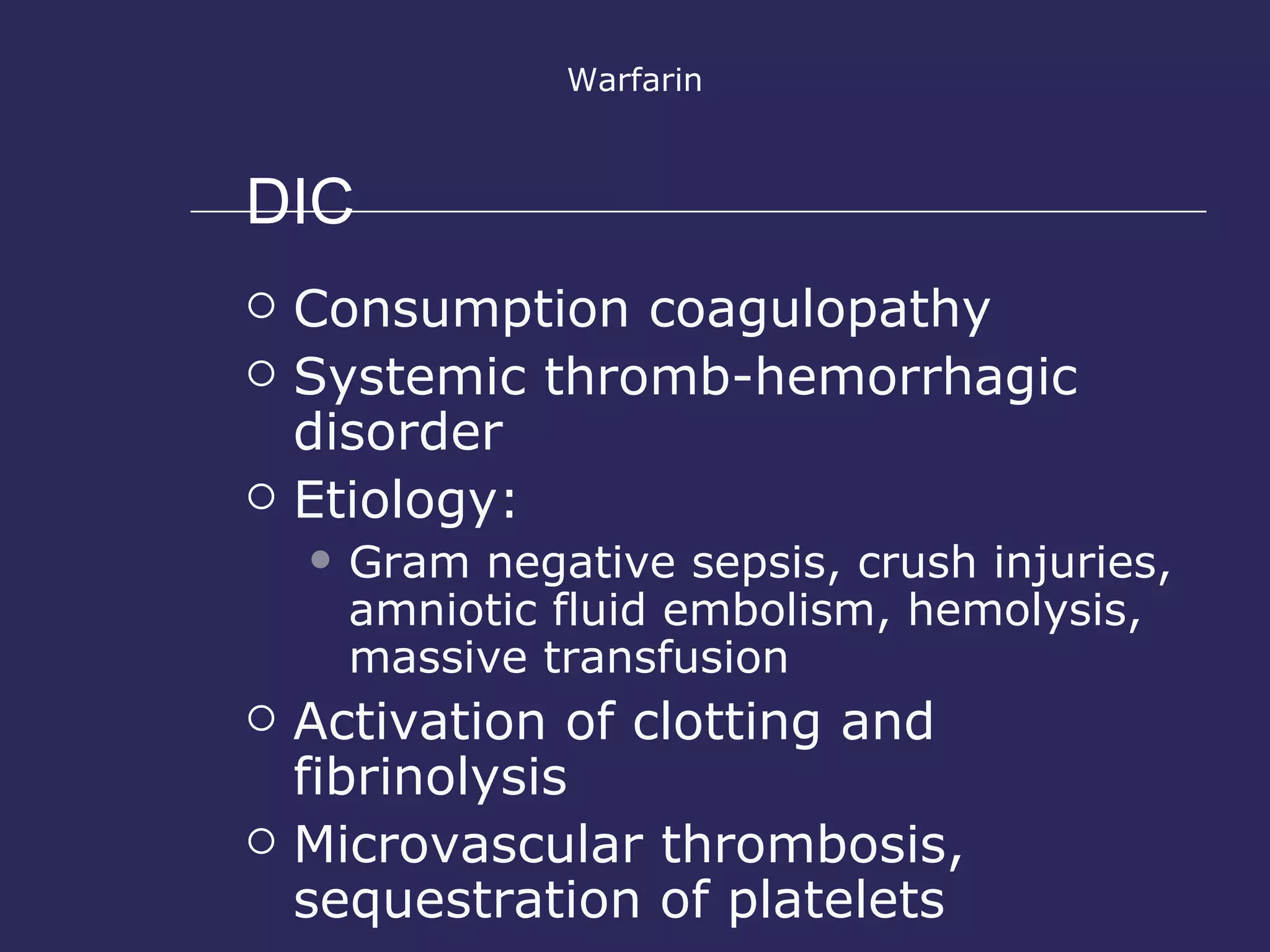 DIC Warfarin Consumption coagulopathy Systemic thromb-hemorrhagic disorder Etiology: Gram negative sepsis, crush injuries, amniotic fluid embolism, hemolysis, massive transfusion Activation of clotting and fibrinolysis Microvascular thrombosis, sequestration of platelets 