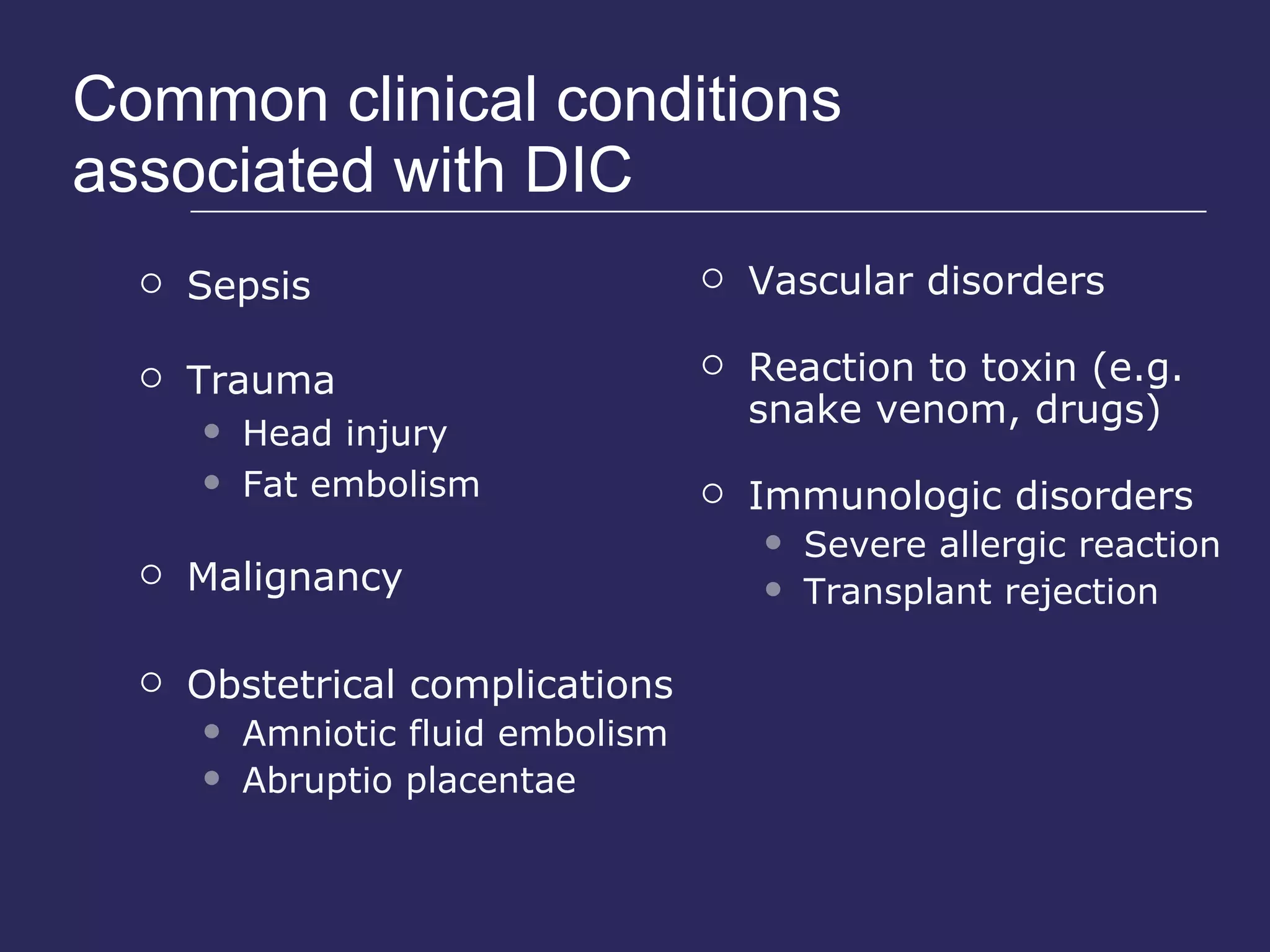 Common clinical conditions associated with DIC Sepsis Trauma Head injury Fat embolism Malignancy Obstetrical complications Amniotic fluid embolism Abruptio placentae Vascular disorders Reaction to toxin (e.g. snake venom, drugs) Immunologic disorders Severe allergic reaction Transplant rejection 