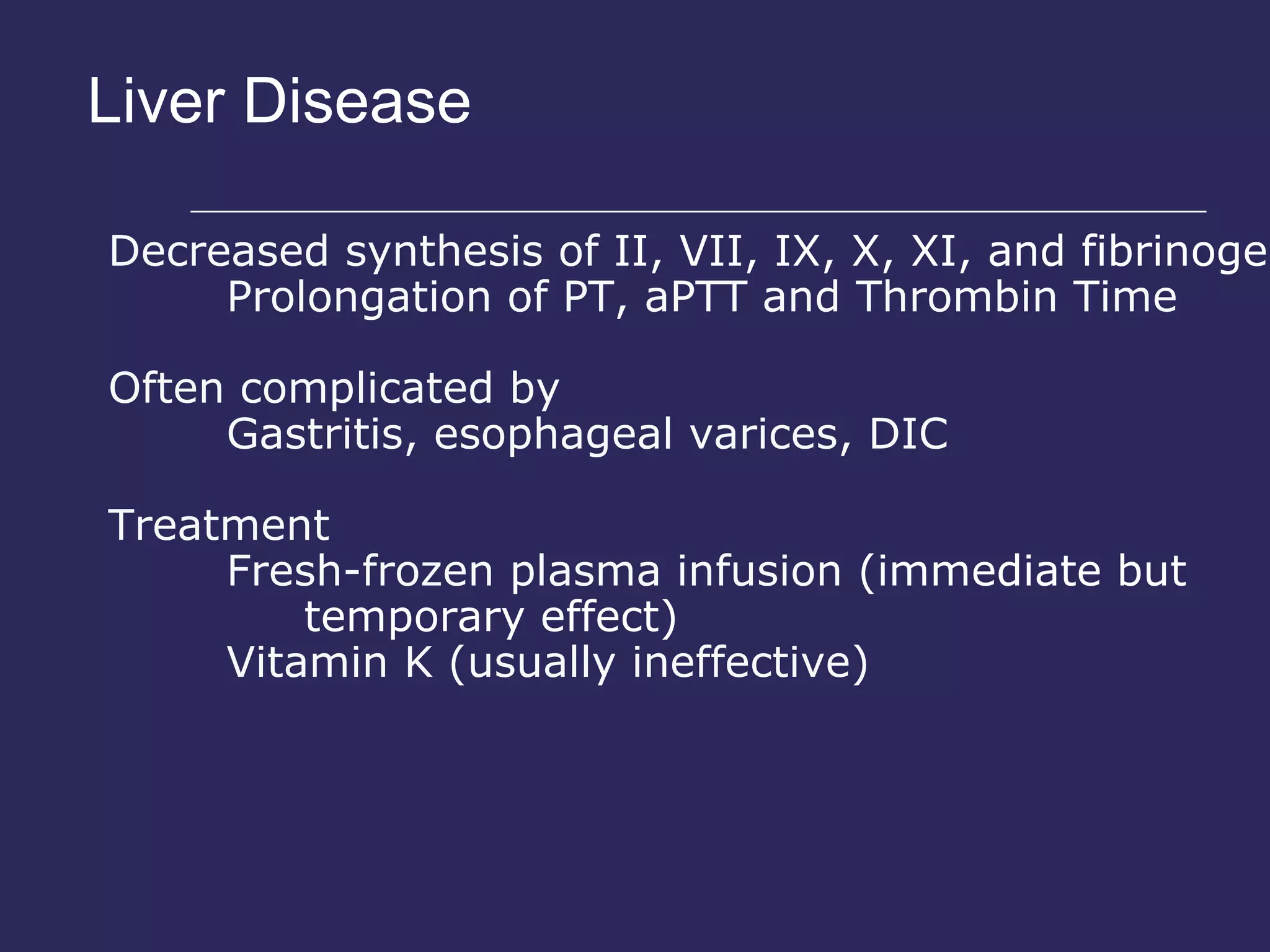 Liver Disease Decreased synthesis of  II, VII, IX, X, XI, and fibrinogen Prolongation of PT, aPTT and Thrombin Time Often complicated by Gastritis, esophageal varices, DIC Treatment Fresh-frozen plasma infusion  (immediate but temporary effect) Vitamin K (usually ineffective) 