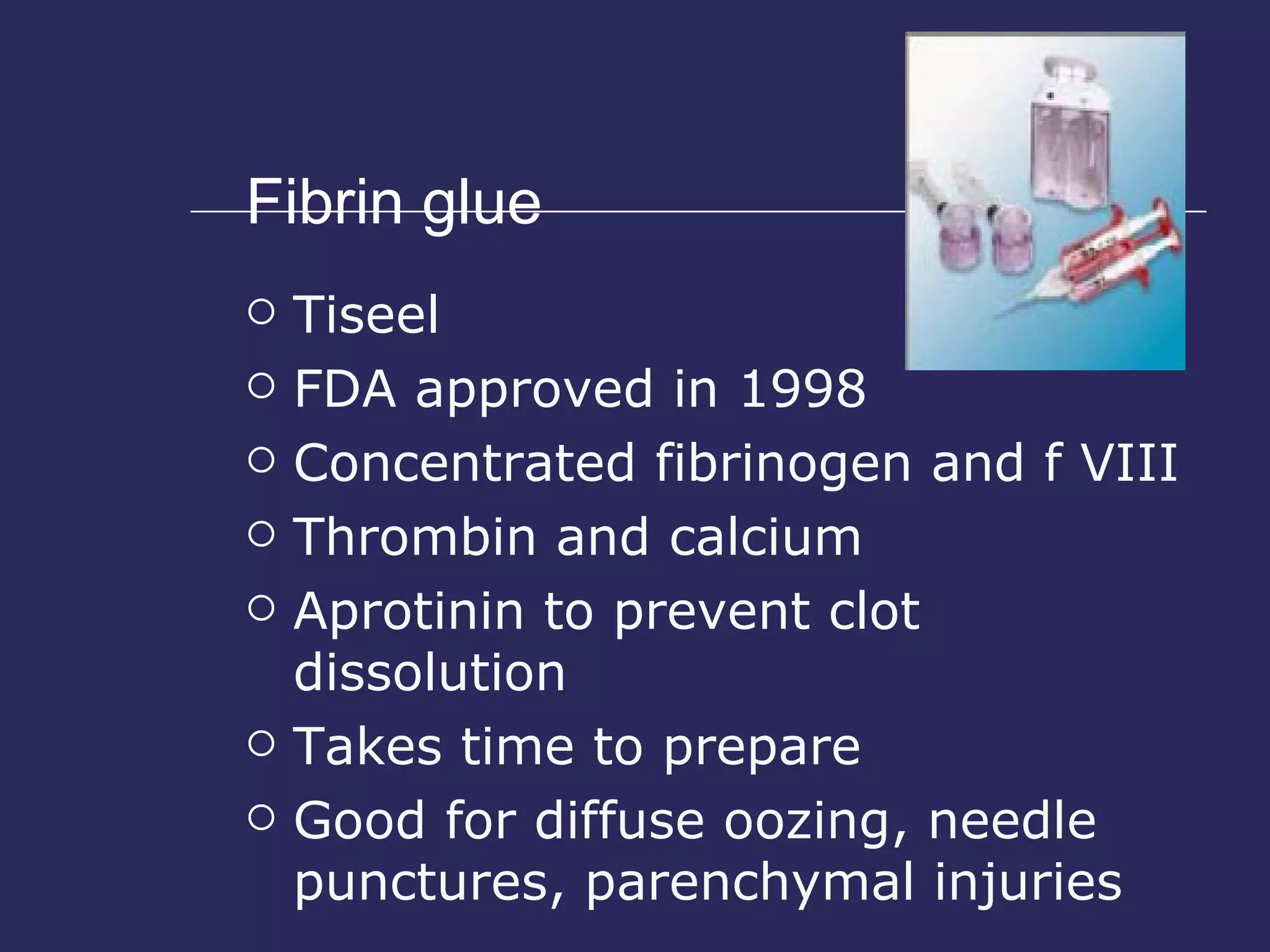 Fibrin glue Tiseel FDA approved in 1998 Concentrated fibrinogen and f VIII Thrombin and calcium Aprotinin to prevent clot dissolution Takes time to prepare Good for diffuse oozing, needle punctures, parenchymal injuries 