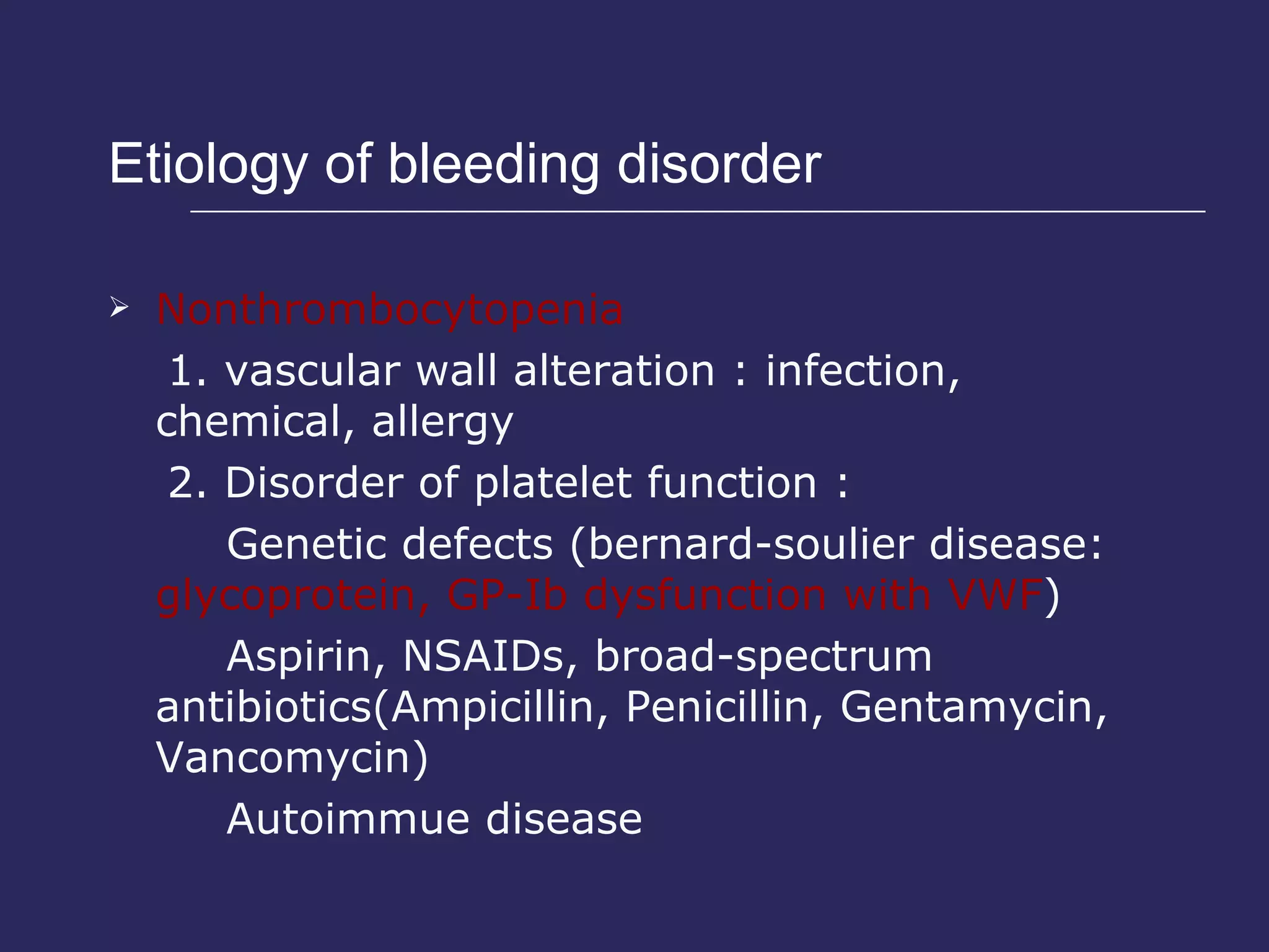 Etiology of bleeding disorder  Nonthrombocytopenia 1. vascular wall alteration : infection, chemical, allergy 2. Disorder of platelet function : Genetic defects (bernard-soulier disease:  glycoprotein, GP-Ib dysfunction with VWF ) Aspirin, NSAIDs, broad-spectrum antibiotics(Ampicillin, Penicillin, Gentamycin, Vancomycin) Autoimmue disease 