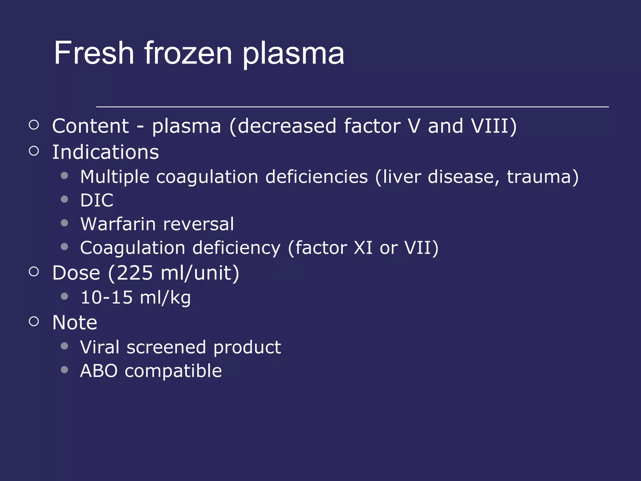 Fresh frozen plasma Content - plasma (decreased factor V and VIII) Indications Multiple coagulation deficiencies (liver disease, trauma) DIC Warfarin reversal Coagulation deficiency (factor XI or VII) Dose (225 ml/unit) 10-15 ml/kg Note Viral screened product ABO compatible 