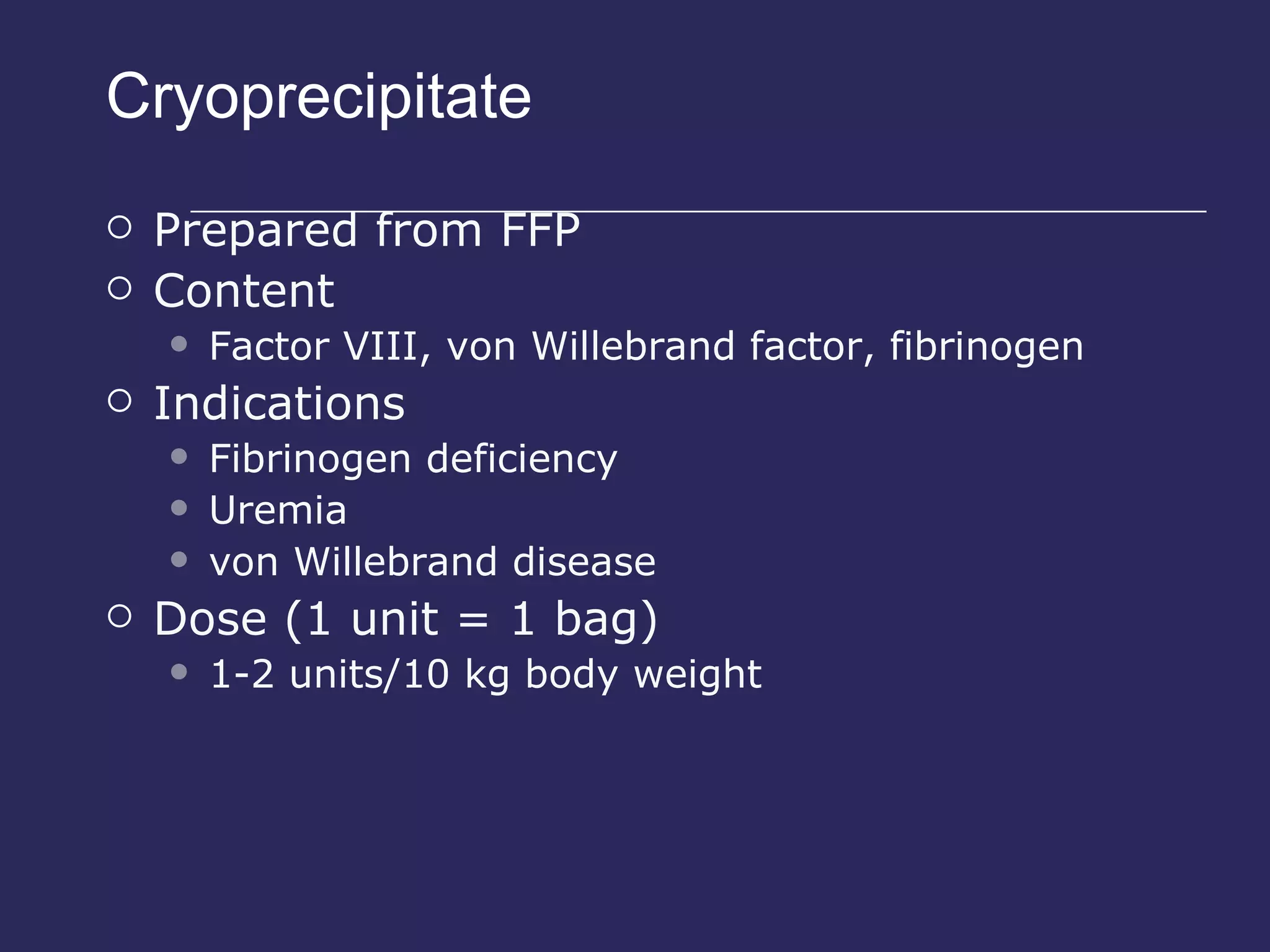 Cryoprecipitate Prepared from FFP Content Factor VIII, von Willebrand factor, fibrinogen Indications Fibrinogen deficiency Uremia von Willebrand disease Dose (1 unit = 1 bag) 1-2 units/10 kg body weight 