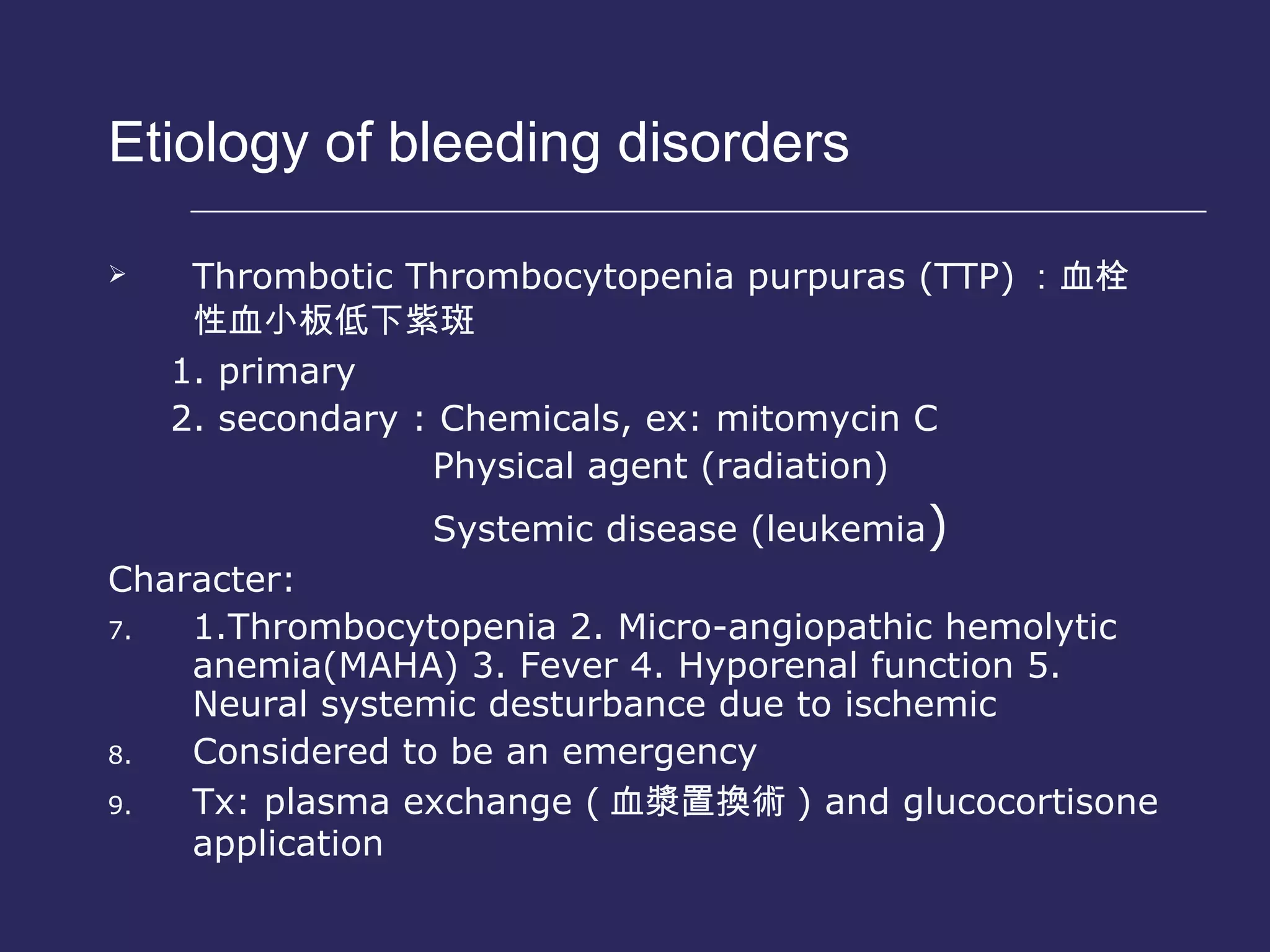 Etiology of bleeding disorders  Thrombotic Thrombocytopenia purpuras (TTP) ： 血栓性血小板低下紫斑 1. primary 2. secondary : Chemicals, ex: mitomycin C Physical agent (radiation) Systemic disease (leukemia ) Character: 1.Thrombocytopenia 2. Micro-angiopathic hemolytic anemia(MAHA) 3. Fever 4. Hyporenal function 5. Neural systemic desturbance due to ischemic Considered to be an emergency  Tx: plasma exchange ( 血漿置換術 ) and glucocortisone application 