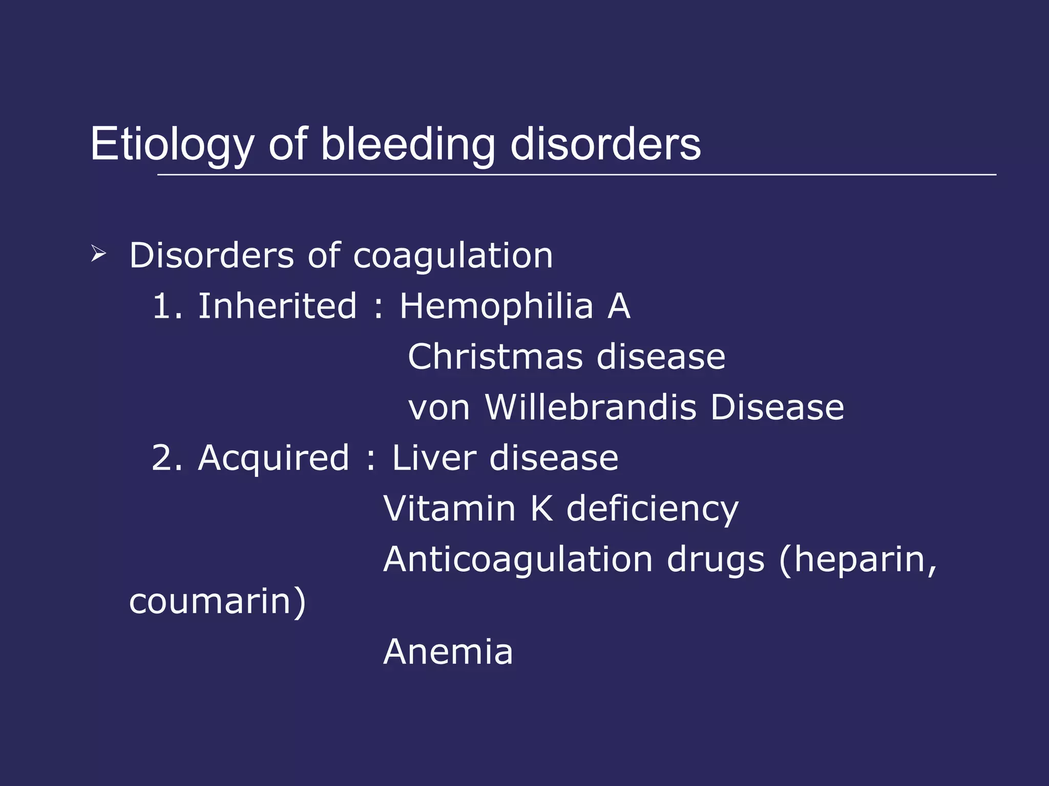 Etiology of bleeding disorders  Disorders of coagulation 1. Inherited : Hemophilia A Christmas disease von Willebrandis Disease 2. Acquired : Liver disease Vitamin K deficiency Anticoagulation drugs (heparin, coumarin) Anemia 