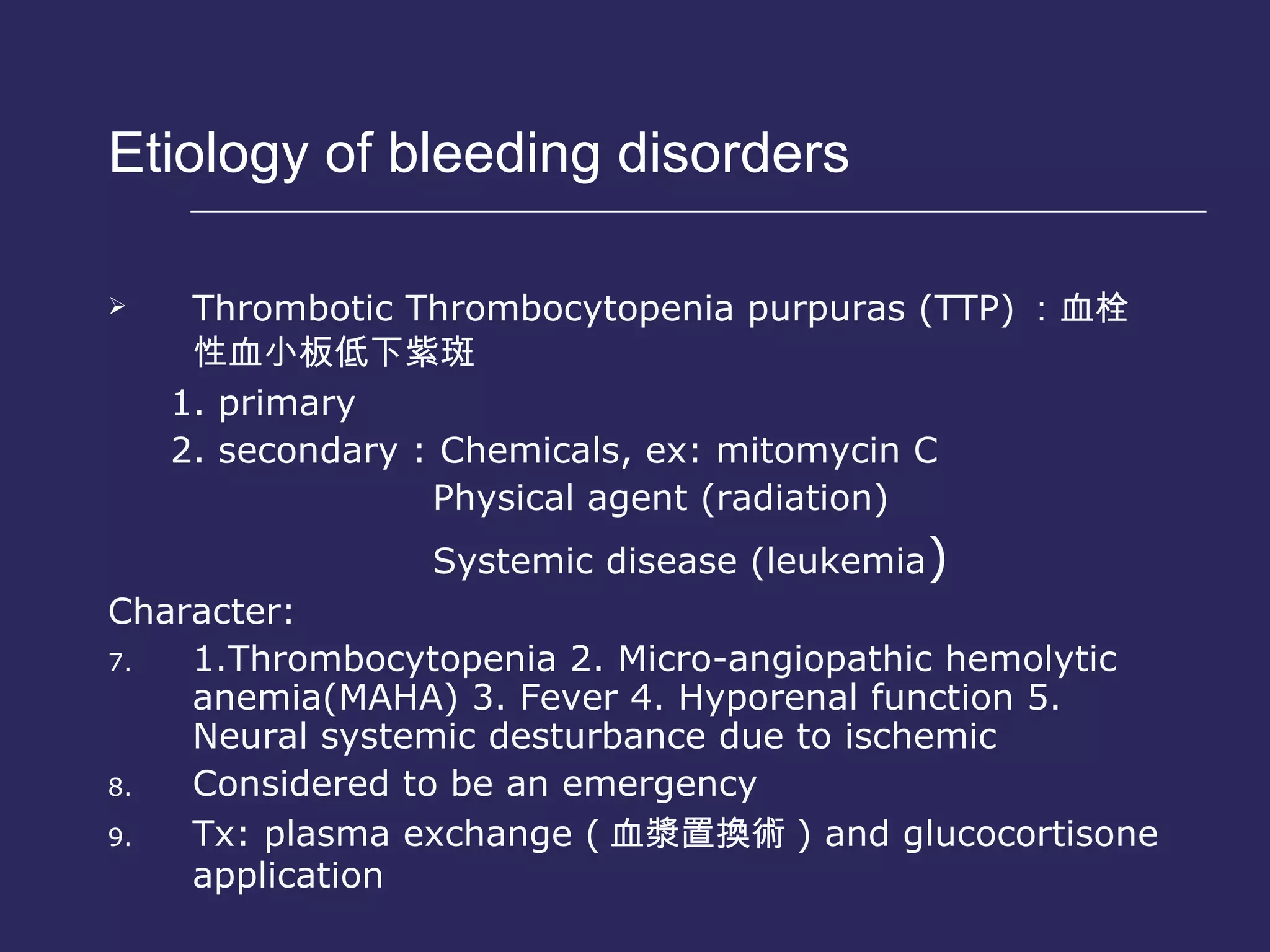 Etiology of bleeding disorders  Thrombotic Thrombocytopenia purpuras (TTP) ： 血栓性血小板低下紫斑 1. primary 2. secondary : Chemicals, ex: mitomycin C Physical agent (radiation) Systemic disease (leukemia ) Character: 1.Thrombocytopenia 2. Micro-angiopathic hemolytic anemia(MAHA) 3. Fever 4. Hyporenal function 5. Neural systemic desturbance due to ischemic Considered to be an emergency  Tx: plasma exchange ( 血漿置換術 ) and glucocortisone application 