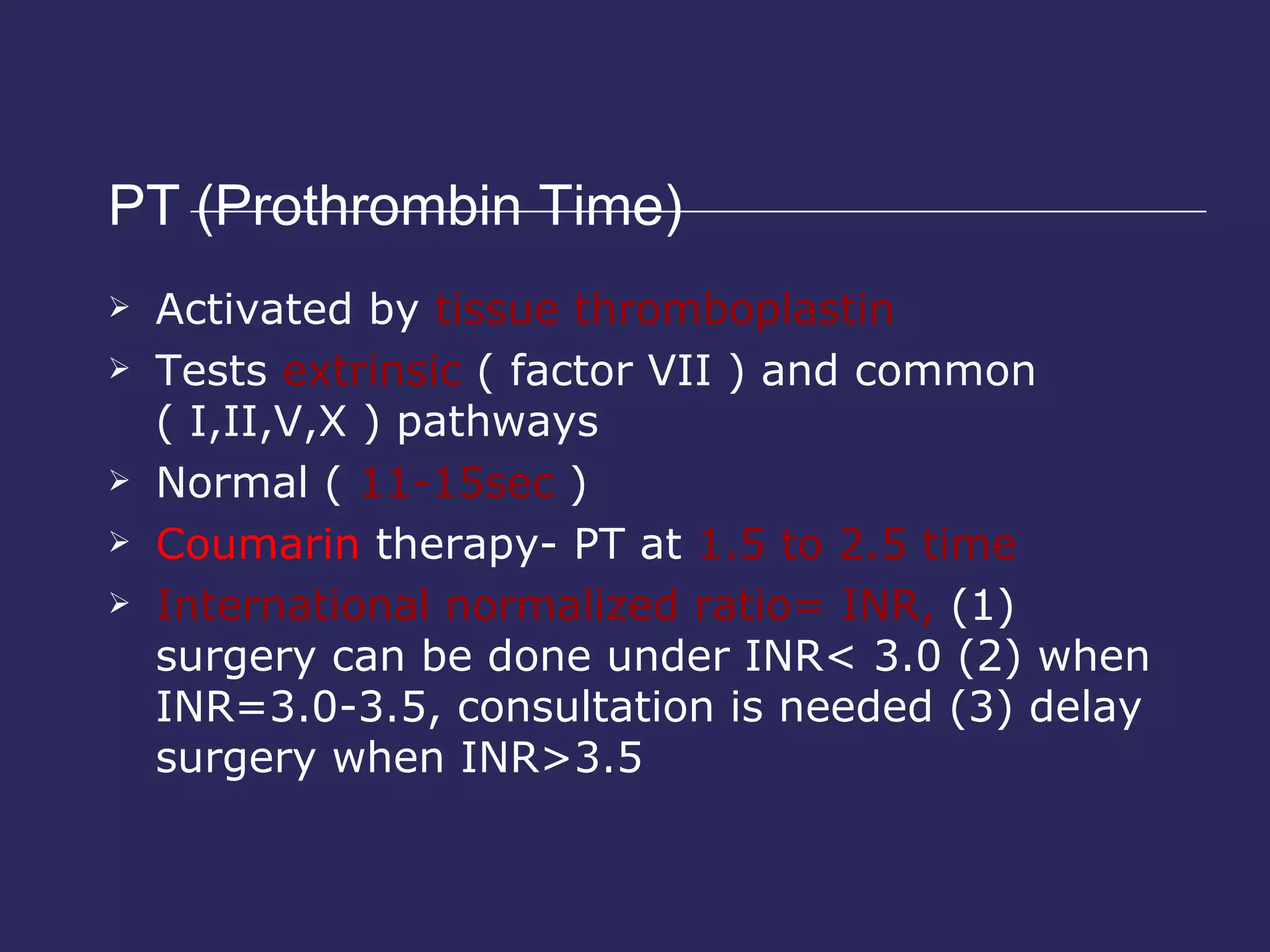 PT (Prothrombin Time)  Activated by  tissue thromboplastin Tests  extrinsic  ( factor VII ) and common ( I,II,V,X ) pathways Normal (  11-15sec  ) Coumarin  therapy- PT at  1.5 to 2.5 time International normalized ratio= INR,  (1) surgery can be done under INR< 3.0 (2) when INR=3.0-3.5, consultation is needed (3) delay surgery when INR>3.5 