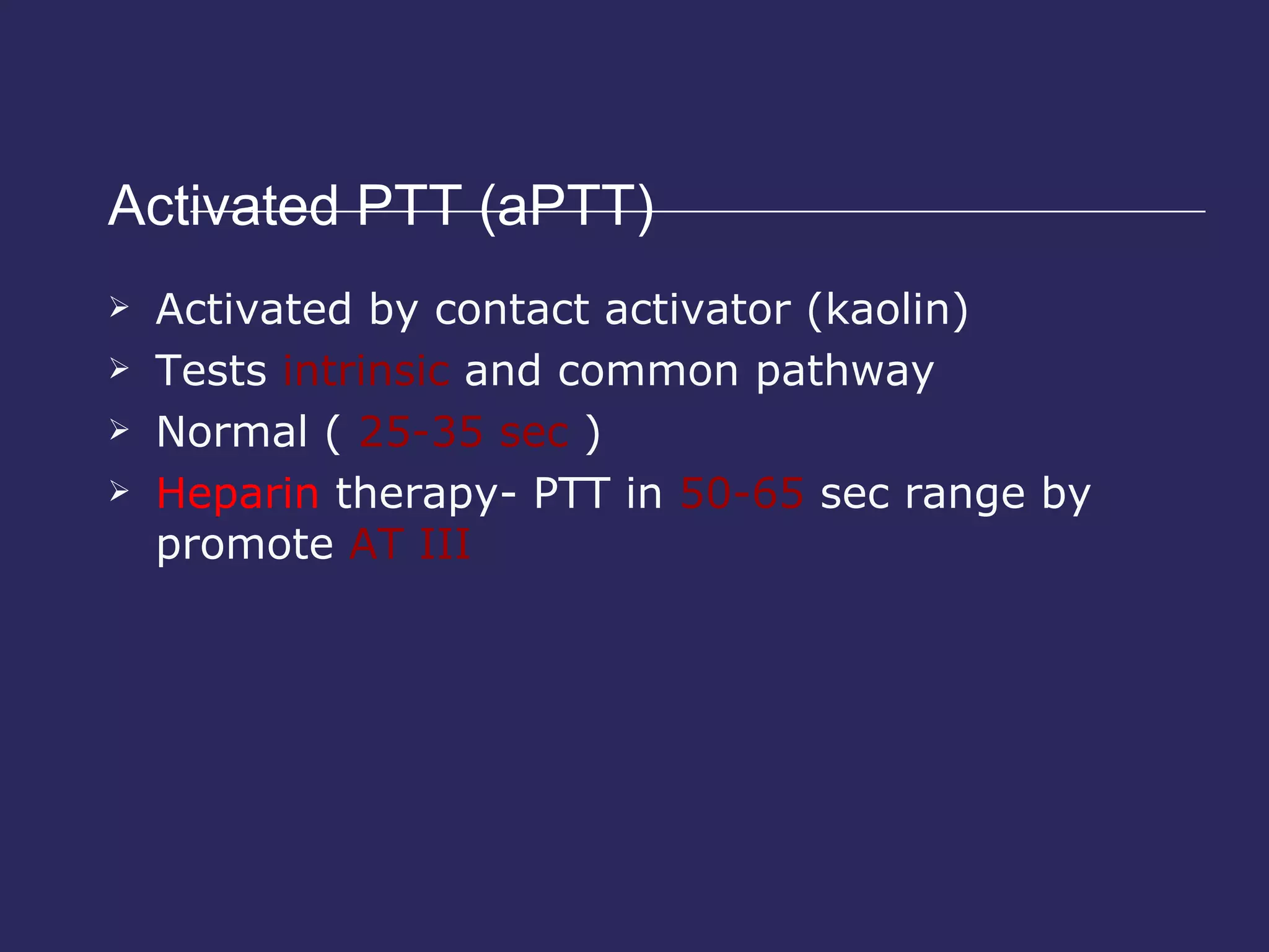 Activated PTT (aPTT) Activated by contact activator (kaolin) Tests  intrinsic  and common pathway Normal (  25-35 sec  ) Heparin  therapy- PTT in  50-65  sec range by promote  AT III 