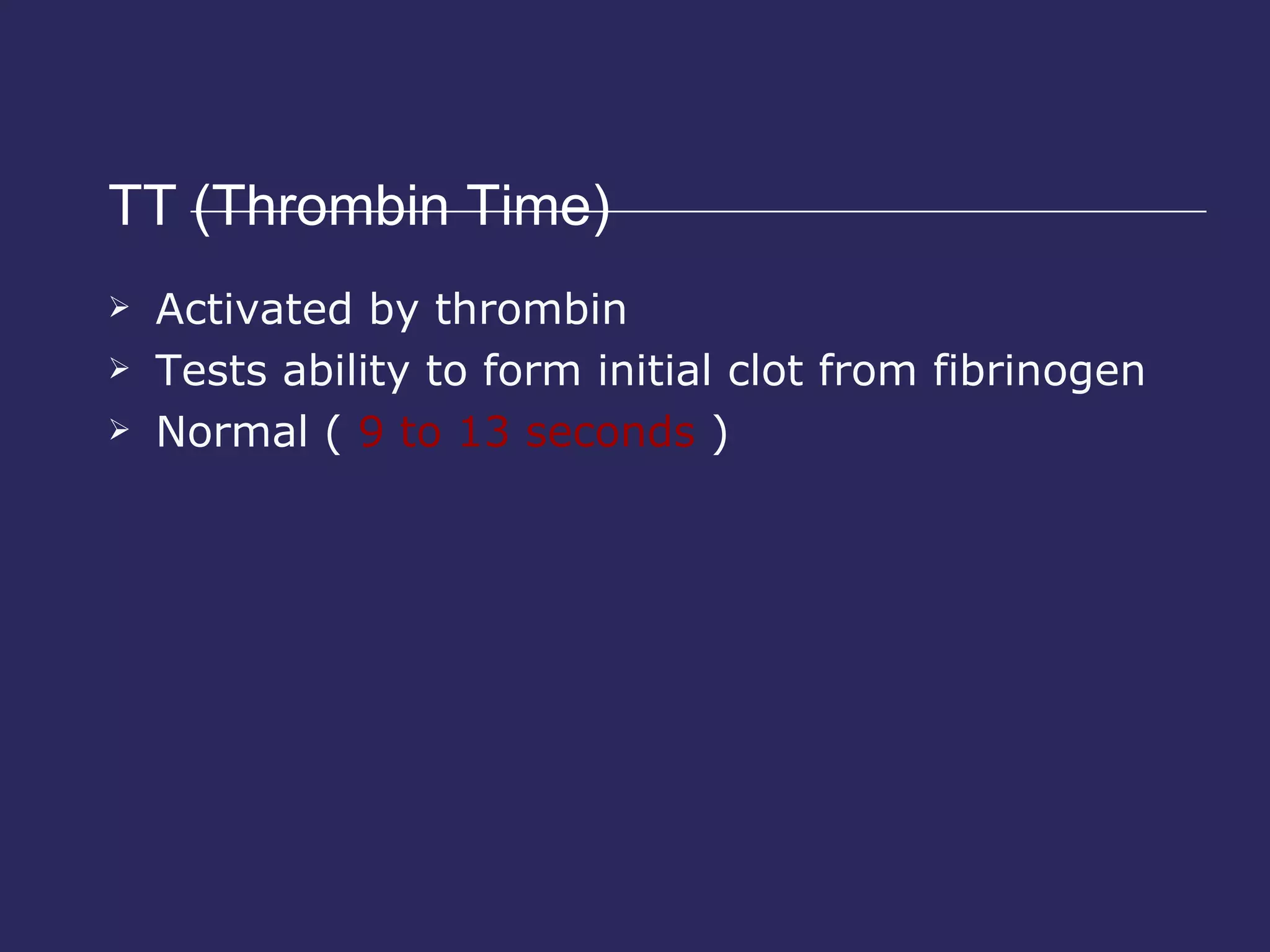 TT (Thrombin Time)  Activated by thrombin Tests ability to form initial clot from fibrinogen Normal (  9 to 13 seconds  )  