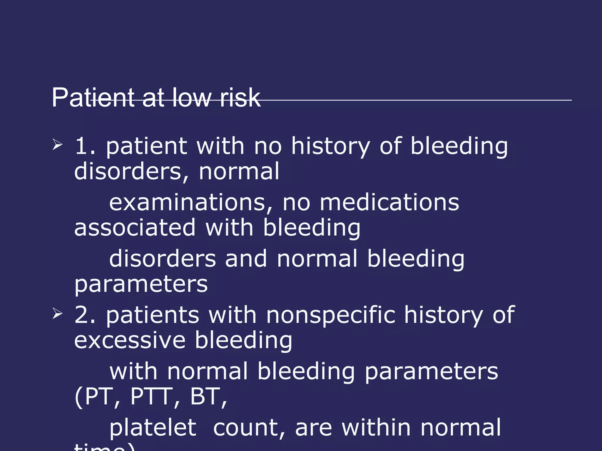 Patient at low risk 1. patient with no history of bleeding disorders, normal  examinations, no medications associated with bleeding  disorders and normal bleeding parameters 2. patients with nonspecific history of excessive bleeding  with normal bleeding parameters (PT, PTT, BT,  platelet  count, are within normal time) 