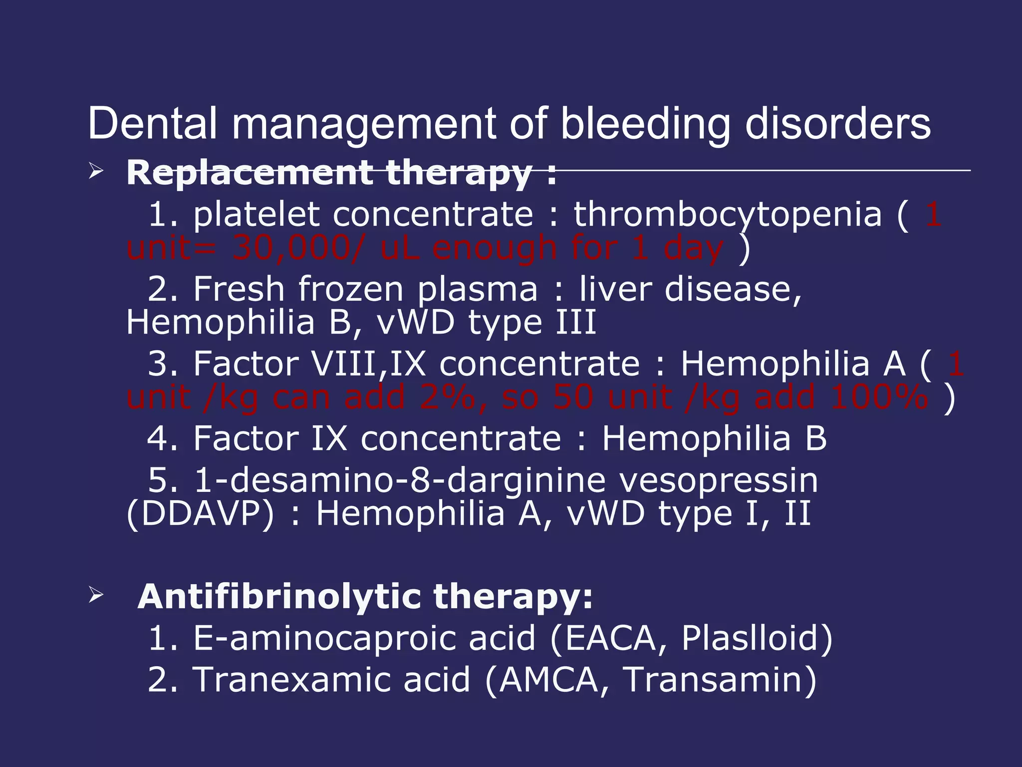 Dental management of bleeding disorders  Replacement therapy : 1. platelet concentrate : thrombocytopenia (  1 unit= 30,000/ uL enough for 1 day  ) 2. Fresh frozen plasma : liver disease, Hemophilia B, vWD type III 3. Factor VIII,IX concentrate : Hemophilia A (  1 unit /kg can add 2%, so 50 unit /kg add 100%  ) 4. Factor IX concentrate : Hemophilia B 5. 1-desamino-8-darginine vesopressin (DDAVP) : Hemophilia A, vWD type I, II Antifibrinolytic therapy: 1. E-aminocaproic acid (EACA, Plaslloid) 2. Tranexamic acid (AMCA, Transamin)  