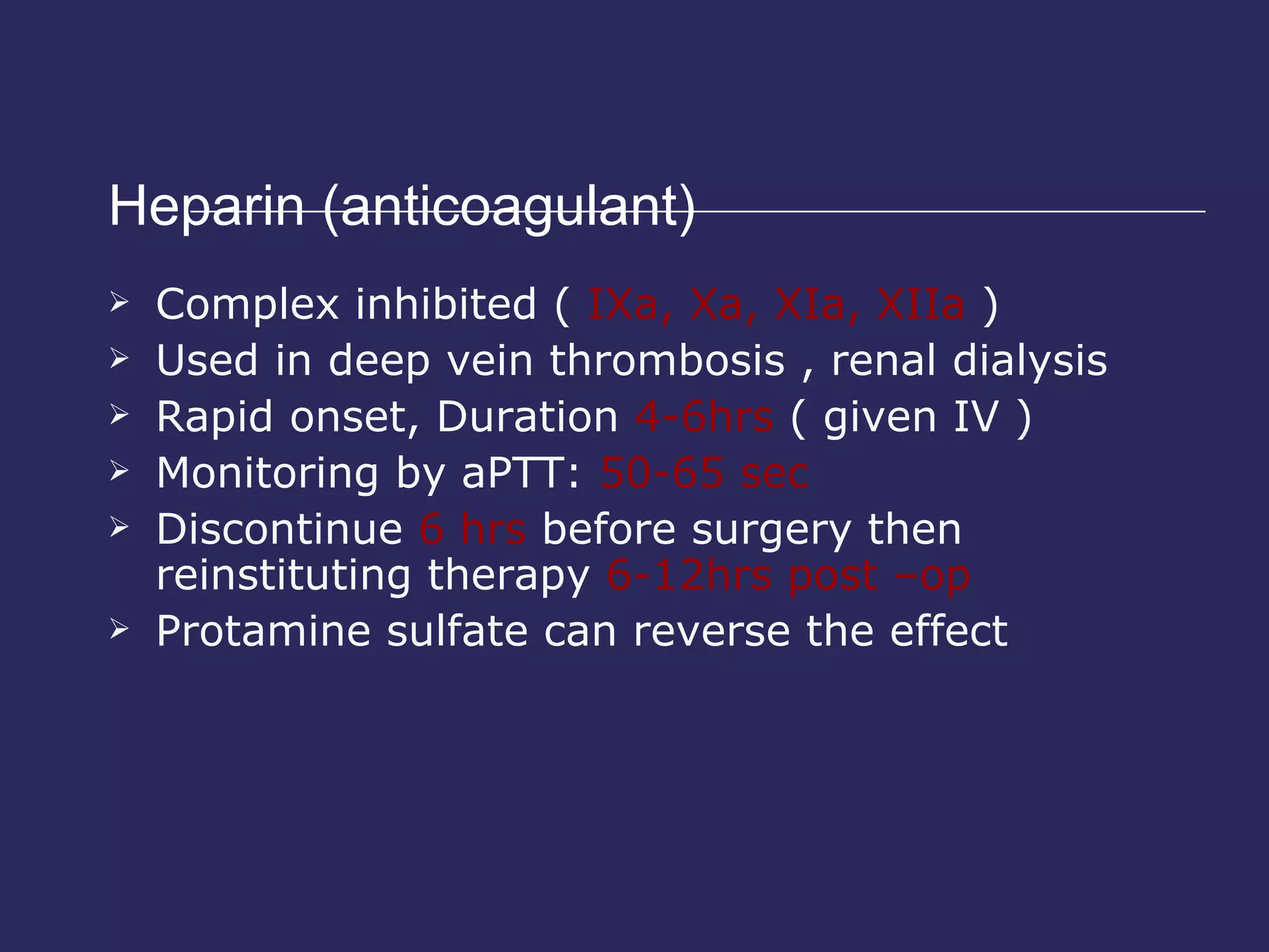 Heparin (anticoagulant)  Complex inhibited (  IXa, Xa, XIa, XIIa  ) Used in deep vein thrombosis , renal dialysis Rapid onset, Duration  4-6hrs  ( given IV ) Monitoring by aPTT:  50-65 sec Discontinue  6 hrs  before surgery then reinstituting therapy  6-12hrs post –op Protamine sulfate can reverse the effect 