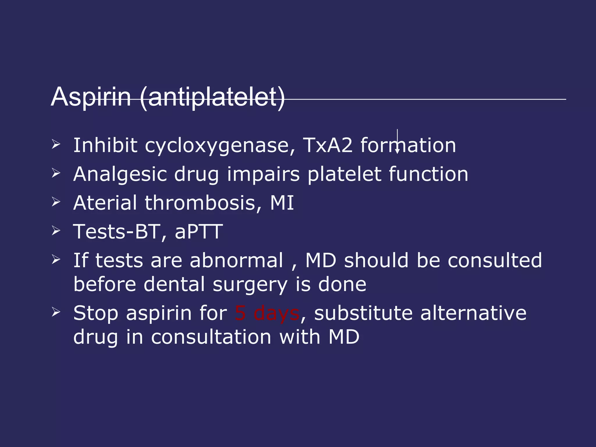Aspirin (antiplatelet)  Inhibit cycloxygenase, TxA2 formation Analgesic drug impairs platelet function Aterial thrombosis, MI Tests-BT, aPTT If tests are abnormal , MD should be consulted before dental surgery is done Stop aspirin for  5 days , substitute alternative drug in consultation with MD 