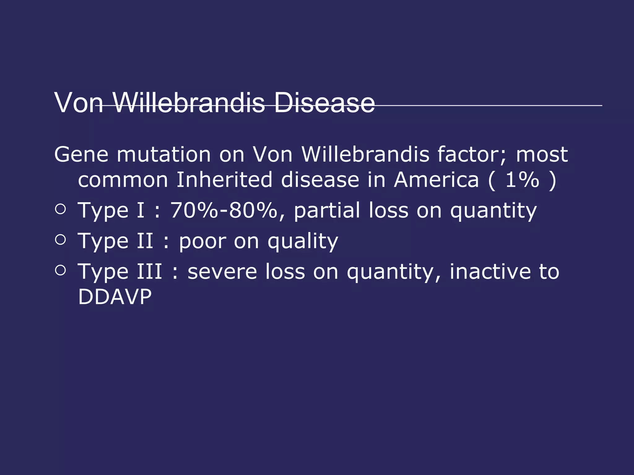 Von Willebrandis Disease Gene mutation on Von Willebrandis factor; most common Inherited disease in America ( 1% ) Type I : 70%-80%, partial loss on quantity Type II : poor on quality  Type III : severe loss on quantity, inactive to DDAVP 