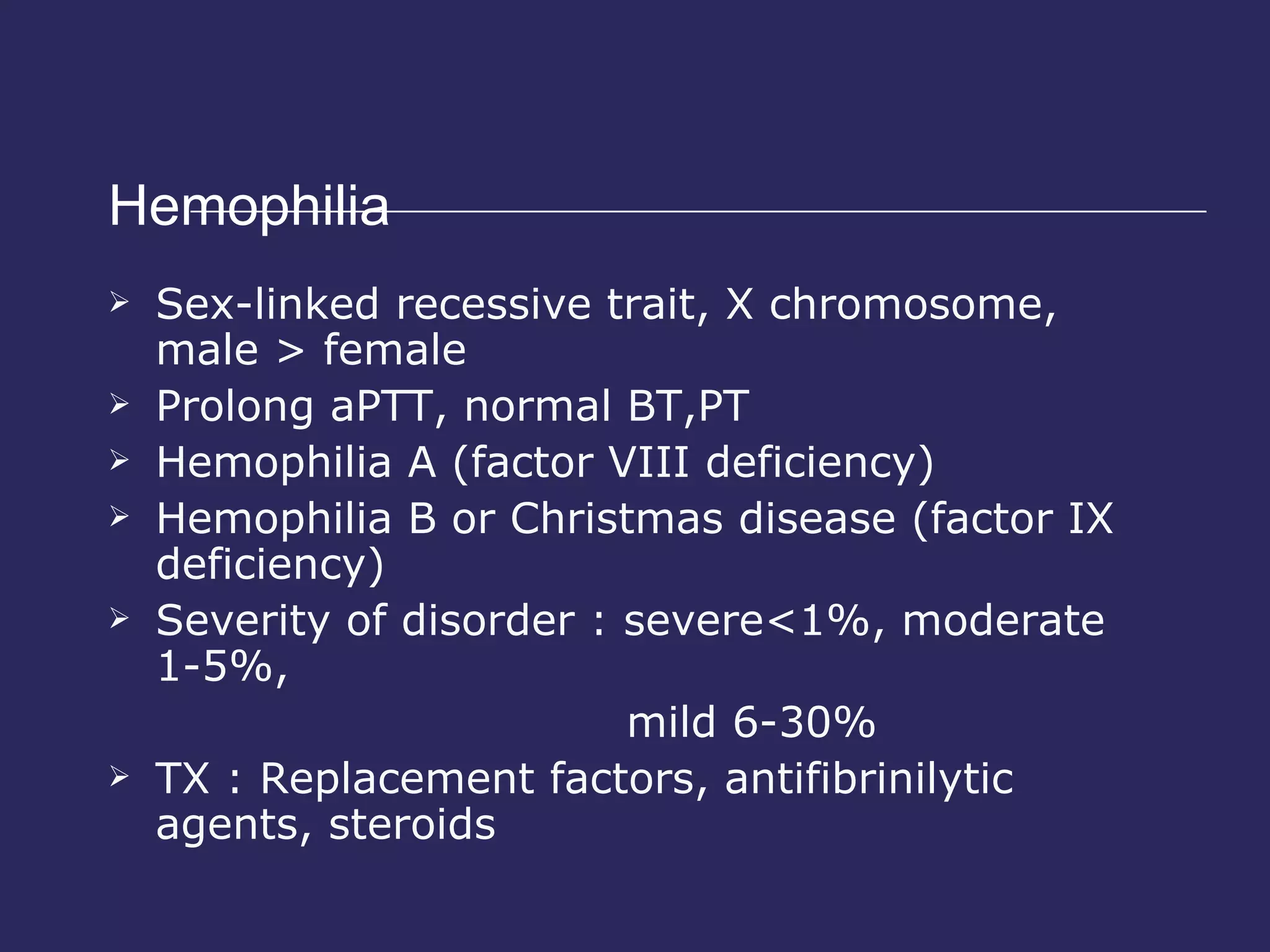 Hemophilia  Sex-linked recessive trait, X chromosome, male > female Prolong aPTT, normal BT,PT Hemophilia A (factor VIII deficiency) Hemophilia B or Christmas disease (factor IX deficiency) Severity of disorder : severe<1%, moderate 1-5%,  mild 6-30% TX : Replacement factors, antifibrinilytic agents, steroids 