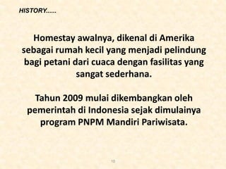HISTORY......
10
Homestay awalnya, dikenal di Amerika
sebagai rumah kecil yang menjadi pelindung
bagi petani dari cuaca dengan fasilitas yang
sangat sederhana.
Tahun 2009 mulai dikembangkan oleh
pemerintah di Indonesia sejak dimulainya
program PNPM Mandiri Pariwisata.
 