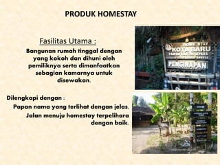A PRODUK HOMESTAY
Fasilitas Utama :
Bangunan rumah tinggal dengan
yang kokoh dan dihuni oleh
pemiliknya serta dimanfaatkan
sebagian kamarnya untuk
disewakan.
Dilengkapi dengan :
Papan nama yang terlihat dengan jelas,
Jalan menuju homestay terpelihara
dengan baik.
 