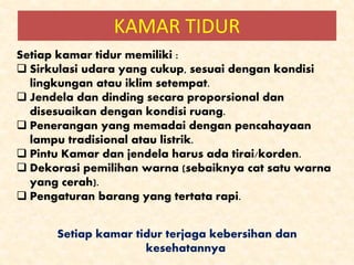 KAMAR TIDUR
Setiap kamar tidur memiliki :
 Sirkulasi udara yang cukup, sesuai dengan kondisi
lingkungan atau iklim setempat.
 Jendela dan dinding secara proporsional dan
disesuaikan dengan kondisi ruang.
 Penerangan yang memadai dengan pencahayaan
lampu tradisional atau listrik.
 Pintu Kamar dan jendela harus ada tirai/korden.
 Dekorasi pemilihan warna (sebaiknya cat satu warna
yang cerah).
 Pengaturan barang yang tertata rapi.
Setiap kamar tidur terjaga kebersihan dan
kesehatannya
 